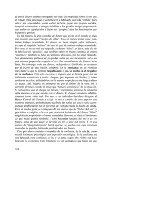 al emitir dinero estaban entregando un título de propiedad sobre el oro que 
el Estado tenía atesorado, y comenzaron a fabricarlo con toda “soltura” para 
cubrir sus necesidades, como cubrir déficits, pagar sus propios sueldos, 
comprar armamentos, u otorgar subsidios a los grandes amigos empresarios, 
que suelen ser agradecidos y dejan una “propina” para los funcionarios que 
hicieron la gestión. 
De tal manera, la gran cantidad de dinero que existe en el mundo es algo 
más insólito que aquel “acopio de sillas”. Estas al menos tenían valor, con-tenían 
391 
trabajo acumulado. El dinero no tiene ningún valor intrínseco, 
excepto el respaldo “teórico” del oro, el cual sí contiene trabajo acumulado. 
Por tanto, al no ser real ese respaldo, es dinero “falso”; es decir, más allá de 
la falsificación “genuina”, que también existe en buena cantidad, el dinero 
“auténtico” también es falso en términos absolutos, por no tener respaldo. 
Son documentos públicos de propiedad sobre un oro inexistente, salvo en 
una mínima proporción respecto a las cifras astronómicas de dinero circu-lante. 
Sin embargo, todo ese dinero, incluyendo el falsificado, es aceptado 
por el efecto de una ilusión colectiva. Es la confianza en un respaldo 
inexistente la que lo termina respaldando; o sea, se confía en el respaldo 
de la confianza. Pero esto es como si alguien que se hiciera pasar por un 
millonario comenzara a emitir cheques, por supuesto sin fondos, y todos 
confiaran en ellos, utilizándolos sin la menor sospecha en una larga cadena 
de pagos. Así, llegaría un momento en que el último de la serie iría a 
cobrarlo al banco, siendo el único que “tomaría conciencia” de la situación. 
Si suponemos que el cheque no tuviera vencimiento, entonces la situación 
sería idéntica a lo que sucede con el dinero. El cheque circularía indefini-damente 
como valor real. Por eso, si un individuo decidiera dirigirse al 
Banco Central del Estado a exigir su oro a cambio de esos papeles con 
números impresos, probablemente recibiría las burlas del caso y sería acom-pañado 
amablemente por el personal de custodia hasta la puerta de salida. 
Pero si mucha gente se contagiara de ese nuevo tipo de “fiebre del oro” y 
procediera a exigirlo, a la vez que procurara deshacerse del dinero “falso” 
adquiriendo propiedades o bienes materiales diversos, se daría el fenómeno 
de que nadie querría recibirlo. Todos buscarían hacerse del oro o de los 
bienes, antes de que aquél se devalúe en mil o diez mil veces. Y en esa 
carrera de “desprendimiento” habrá quienes se queden con esas inmensas 
montañas de papeles, habiendo perdido todos sus bienes. 
Pero por ahora continúa el respaldo de la confianza, de la sola fe, como 
volátil fenómeno psicológico con expresión sociológica. Es la confianza en 
una falsedad, pero confianza al fin, y se actúa según ello. Sobre esa base 
funciona la economía. Este fenómeno es tan contagioso que hasta los que 
 