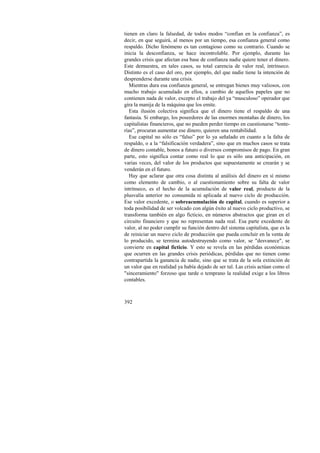 tienen en claro la falsedad, de todos modos “confían en la confianza”, es 
decir, en que seguirá, al menos por un tiempo, esa confianza general como 
respaldo. Dicho fenómeno es tan contagioso como su contrario. Cuando se 
inicia la desconfianza, se hace incontrolable. Por ejemplo, durante las 
grandes crisis que afectan esa base de confianza nadie quiere tener el dinero. 
Este demuestra, en tales casos, su total carencia de valor real, intrínseco. 
Distinto es el caso del oro, por ejemplo, del que nadie tiene la intención de 
desprenderse durante una crisis. 
Mientras dura esa confianza general, se entregan bienes muy valiosos, con 
mucho trabajo acumulado en ellos, a cambio de aquellos papeles que no 
contienen nada de valor, excepto el trabajo del ya “musculoso” operador que 
gira la manija de la máquina que los emite. 
Esta ilusión colectiva significa que el dinero tiene el respaldo de una 
fantasía. Si embargo, los poseedores de las enormes montañas de dinero, los 
capitalistas financieros, que no pueden perder tiempo en cuestionarse “tonte-rías”, 
392 
procuran aumentar ese dinero, quieren una rentabilidad. 
Ese capital no sólo es “falso” por lo ya señalado en cuanto a la falta de 
respaldo, o a la “falsificación verdadera”, sino que en muchos casos se trata 
de dinero contable, bonos a futuro o diversos compromisos de pago. En gran 
parte, esto significa contar como real lo que es sólo una anticipación, en 
varias veces, del valor de los productos que supuestamente se crearán y se 
venderán en el futuro. 
Hay que aclarar que otra cosa distinta al análisis del dinero en sí mismo 
como elemento de cambio, o al cuestionamiento sobre su falta de valor 
intrínseco, es el hecho de la acumulación de valor real, producto de la 
plusvalía anterior no consumida ni aplicada al nuevo ciclo de producción. 
Ese valor excedente, o sobreacumulación de capital, cuando es superior a 
toda posibilidad de ser volcado con algún éxito al nuevo ciclo productivo, se 
transforma también en algo ficticio, en números abstractos que giran en el 
circuito financiero y que no representan nada real. Esa parte excedente de 
valor, al no poder cumplir su función dentro del sistema capitalista, que es la 
de reiniciar un nuevo ciclo de producción que pueda concluir en la venta de 
lo producido, se termina autodestruyendo como valor, se "desvanece", se 
convierte en capital ficticio. Y esto se revela en las pérdidas económicas 
que ocurren en las grandes crisis periódicas, pérdidas que no tienen como 
contrapartida la ganancia de nadie, sino que se trata de la sola extinción de 
un valor que en realidad ya había dejado de ser tal. Las crisis actúan como el 
"sinceramiento" forzoso que tarde o temprano la realidad exige a los libros 
contables. 
 