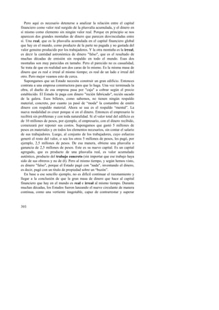 Pero aquí es necesario detenerse a analizar la relación entre el capital 
financiero como valor real surgido de la plusvalía acumulada, y el dinero en 
sí mismo como elemento sin ningún valor real. Porque en principio se nos 
aparecen dos grandes montañas de dinero que parecen desvinculadas entre 
sí. Una real, que es la plusvalía acumulada en el capital financiero global 
que hay en el mundo, como producto de la parte no pagada y no gastada del 
valor genuino producido por los trabajadores. Y la otra montaña es la irreal, 
es decir la cantidad astronómica de dinero "falso", que es el resultado de 
muchas décadas de emisión sin respaldo en todo el mundo. Esas dos 
montañas son muy parecidas en tamaño. Pero el parecido no es casualidad, 
Se trata de que en realidad son dos caras de lo mismo. Es la misma masa de 
dinero que es real e irreal al mismo tiempo; es real de un lado e irreal del 
otro. Pero mejor veamos esto de cerca. 
Supongamos que un Estado necesita construir un gran edificio. Entonces 
contrata a una empresa constructora para que lo haga. Una vez terminada la 
obra, el dueño de esa empresa pasa por "caja" a cobrar según el precio 
establecido. El Estado le paga con dinero "recién fabricado", recién sacado 
de la galera. Esos billetes, como sabemos, no tienen ningún respaldo 
material, concreto, por cuanto ya pasó de “moda" la costumbre de emitir 
dinero con respaldo material. Ahora se usa es el respaldo “mental”. La 
nueva modalidad es creer porque sí en el dinero. Entonces el empresario lo 
recibirá sin problemas y con toda naturalidad. Si el valor total del edificio es 
de 10 millones de pesos, por ejemplo, el empresario, con el dinero recibido, 
comenzará por reponer sus costos. Supongamos que gastó 5 millones de 
pesos en materiales y en todos los elementos necesarios, sin contar el salario 
de sus trabajadores. Luego, al conjunto de los trabajadores, cuyo esfuerzo 
generó el resto del valor, o sea los otros 5 millones de pesos, les pagó, por 
ejemplo, 2,5 millones de pesos. De esa manera, obtiene una plusvalía o 
ganancia de 2,5 millones de pesos. Este es su nuevo capital. Es un capital 
agregado, que es producto de una plusvalía real, es valor acumulado 
auténtico, producto del trabajo concreto (sin importar que ese trabajo haya 
sido de sus obreros y no de él). Pero al mismo tiempo, y según hemos visto, 
es dinero "falso", porque el Estado pagó con "nada", inventando el dinero, 
es decir, pagó con un título de propiedad sobre un “buzón”. 
En base a ese sencillo ejemplo, no es difícil continuar el razonamiento y 
llegar a la conclusión de que la gran masa de dinero que hace al capital 
financiero que hay en el mundo es real e irreal al mismo tiempo. Durante 
muchas décadas, los Estados fueron lanzando el nuevo circulante de manera 
continua, como una vertiente inagotable, capaz de contrarrestar y superar 
393 
 