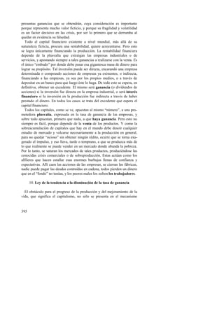 presuntas ganancias que se obtendrán, cuya consideración es importante 
porque representa mucho valor ficticio, y porque su fragilidad y volatilidad 
es un factor decisivo en las crisis, por ser lo primero que se derrumba al 
quedar en evidencia su falsedad. 
Todo el capital financiero existente a nivel mundial, más allá de su 
naturaleza ficticia, procura una rentabilidad, quiere acrecentarse. Pero esto 
se logra únicamente financiando la producción. La rentabilidad financiera 
depende de la plusvalía que extraigan las empresas industriales o de 
servicios, y apostando siempre a tales ganancias a realizarse con la venta. Es 
el único “embudo” por donde debe pasar esa gigantesca masa de dinero para 
lograr su propósito. Tal inversión puede ser directa, encarando una empresa 
determinada o comprando acciones de empresas ya existentes, o indirecta, 
financiando a las empresas, ya sea por los propios medios, o a través de 
depositar en un banco para que luego éste lo haga. De todo esto se espera, en 
definitiva, obtener un excedente. El mismo será ganancia (o dividendos de 
acciones) si la inversión fue directa en la empresa industrial, o será interés 
financiero si la inversión en la producción fue indirecta a través de haber 
prestado el dinero. En todos los casos se trata del excedente que espera el 
capital financiero. 
Todos los capitales, como se ve, apuestan al mismo “número”, a una pro-metedora 
395 
plusvalía, expresada en la tasa de ganancia de las empresas, y 
sobre todo apuestan, primero que nada, a que haya ganancia. Pero esto no 
siempre es fácil, porque depende de la venta de los productos. Y como la 
sobreacumulación de capitales que hay en el mundo debe desoír cualquier 
estudio de mercado y volcarse necesariamente a la producción en general, 
para no quedar “ocioso” sin obtener ningún rédito, ocurre que se torna exa-gerado 
el impulso, y eso lleva, tarde o temprano, a que se produzca más de 
lo que realmente se puede vender en un mercado donde abunda la pobreza. 
Por lo tanto, se saturan los mercados de tales productos, produciéndose las 
conocidas crisis comerciales o de sobreproducción. Estas actúan como los 
alfileres que hacen estallar esas enormes burbujas llenas de confianza y 
expectativas. Allí caen las acciones de las empresas, se cierran las fábricas, 
nadie puede pagar las deudas contraídas en cadena, todos pierden un dinero 
que en el “fondo” no tenían, y los peores males los sufren los trabajadores. 
10. Ley de la tendencia a la disminución de la tasa de ganancia 
El obstáculo para el progreso de la producción y del mejoramiento de la 
vida, que significa el capitalismo, no sólo se presenta en el mecanismo 
 