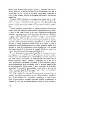 productos (de informática por ejemplo), creando y renovando nuevas nece-sidades. 
397 
Con ello se obtienen ganancias más considerables dadas por la 
exclusividad, no sólo “normal” o provisoria, sino también monopólica, a 
través de los llamados derechos de propiedad intelectual y por tanto de 
fabricación. 
Pero esta “salida” es también provisoria a la larga, porque una vez vendi-dos 
los derechos, o rechazados y desconocidos como tales por los competi-dores, 
se vuelve a la misma situación, expresada en el abaratamiento del 
producto, y en el marco de la tendencia a la automatización de su produc-ción. 
Durante el proceso orientado hacia la mayor automatización es cuando 
actúa el factor que impulsa el desarrollo de la llamada tecnología de punta. 
Es decir, los que van a la cabeza en esa carrera obtienen durante su disputa 
una mayor tasa de ganancia respecto al promedio del ramo, por el hecho de 
su mayor productividad, del mayor rendimiento con menos horas de trabajo 
empleadas. Estos logran más ganancias que el promedio, que es el determi-nante 
de los precios, a costa de la menor tasa de ganancia de los rezagados, 
que deben emplear más horas de trabajo para producir lo mismo. Pero tal 
situación es siempre temporaria, porque al cabo de un tiempo se tiende a 
emparejar el nivel de productividad, a la vez que se produce el gradual acer-camiento 
al límite de la automatización de la producción. Ello provoca 
nuevamente la caída de la tasa media de ganancia del rubro, a causa de la 
escasez de trabajo vivo disponible que resulta del proceso. 
Por eso, el capitalismo tiene una doble pared como obstáculo insalvable 
para el progreso. No puede favorecer el desarrollo de dos elementos impor-tantísimos 
para la humanidad: 1- la superabundancia de bienes y servicios 
para cubrir todas las necesidades. 2- la automatización de la producción, que 
permita disminuir el trabajo y aumentar el tiempo libre. Por un lado está el 
límite del mercado (superproducción relativa), es decir hay menos compra-dores 
que necesitados. Y por otro, está el límite en la propia producción, en 
la inconveniencia de quienes tienen el poder económico, de desarrollar 
“demasiado” la producción automatizada, porque sería no disponer de 
trabajo vivo, único lugar de donde surge el nuevo valor y la parte de éste 
que es la plusvalía y la ganancia del capital. 
Esa ley de la tendencia a la baja de la tasa de ganancia, determinada por el 
aumento de la proporción de trabajo muerto o acumulado en la infraestruc-tura 
y en las máquinas, etc., transmisible sin agregados al valor del pro-ducto, 
ha motivado a los inversores capitalistas a buscar alguna salida a la 
situación de crisis que la situación descripta supone, es decir, a procurar 
 
