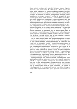 alguna solución por fuera de la nada fácil lucha por imponer el propio 
monopolio, como única manera de poder vender a “buen precio”. Una 
salida, la más “tradicional”, es la superexplotación del cada vez más redu-cido 
398 
número de operarios, sometiéndolos a ritmos infernales de trabajo. Para 
facilitarlo, las patronales, con la ayuda de los dirigentes gremiales “consus-tanciados 
con los tiempos modernos”, impulsan la derogación de leyes 
laborales que en alguna medida favorecían a los trabajadores. Pero eso tam-poco 
resulta suficiente para contrarrestar el efecto de la reducción de la tasa 
de ganancia, debido a los propios límites biológicos de los escasos trabaja-dores 
empleados. Pero la salida, aunque provisoria, finalmente se encontró. 
La inversión comenzó a volcarse cada vez más hacia el campo de los servi-cios. 
Aunque tales inversores muchas veces no entiendan muy bien porqué, 
al menos comprueban que allí es mayor la tasa de ganancia. Y ello se debe a 
que en esta esfera es menor la inversión en capital constante o trabajo mate-rializado 
transmisible sin agregados al valor del producto, y más amplia la 
parte que hace a la actividad humana, al trabajo concreto de los trabajadores, 
que es lo que crea nuevo valor, y de donde se extrae la plusvalía o ganancia. 
Esto ha llevado a inventar servicios cada vez más abundantes e insólitos, 
creando nuevas necesidades, antes inimaginables. 
Pero los propios servicios, por su parte, también están siguiendo el camino 
hacia la mayor automatización. La provisión de energía eléctrica, gas natu-ral, 
agua corriente, teléfonos, que los capitalistas han ido “arrancando” del 
Estado para su explotación “eficiente”, son servicios muy cercanos a su 
automatización total, donde todo trabajo humano se va reduciendo a tareas 
cada vez menores de mantenimiento. Sin embargo, aquí el efecto de la 
disminución de la tasa de ganancia se contrarresta por la condición mono-pólica 
que supone contar con una clientela “cautiva”. No es fácil superponer 
diez o veinte cableados y cañerías de empresas distintas. Y cuando lo hacen, 
después de destruir las ciudades, se ponen de acuerdo en cobrar caro. Por 
eso, las considerables ganancias que obtienen esos inversores significa que 
encontraron su salida en el amparo de tal situación monopólica. 
Tales negocios llegan hasta lo más descabellado, como por ejemplo lograr 
que los gobiernos (fáciles de convencer porque están a cargo de quienes son 
parte de los negocios) permitan la apropiación privada de los caminos o 
rutas (que ya están “automatizados”), obligando a quienes sólo pretenden 
transitarlo a entregar su dinero, a cambio de un supuesto mantenimiento 
(que en general ya fue pagado al cargar combustible o al comprar el 
vehículo, a través de los impuestos allí incluidos para tal fin). Y en poco 
tiempo habrán empresas “eficientes” que se apoderarán exclusivamente de 
 