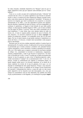 las redes cloacales, instalando dispositivos de “bloqueo” para los que no 
pagan, dispositivos éstos que por supuesto serán abonados por los “consu-midores”. 
Como se ve, se está a un paso de la explotación privada y “eficiente” del 
consumo del aire. Este es el camino capitalista al que llevaría la automati-zación, 
399 
es decir, el camino de la feroz disputa por imponer el propio mono-polio, 
como única manera de obtener ganancias “razonables”. Si hacemos el 
ejercicio de imaginar que toda la producción sin excepción se encuentra 
automatizada en un 100%, y con una capacidad de generar una superpro-ducción 
absoluta e indefinida de todos los bienes y servicios imaginables, de 
continuar el capitalismo, se llegaría al total absurdo de que nadie podría 
trabajar. La desocupación también llegaría al 100%, y por lo tanto no habría 
con qué pagar los bienes y servicios. Estos sólo serían consumidos por la 
clase propietaria. Y como dicha clase sería además dueña de todas las 
tierras, etc., el resto ni siquiera podría comenzar de nuevo la historia. De 
esta situación, a la necesaria aceptación de que se deben expropiar los 
medios de producción, pasando a ser propiedad social, hay un solo paso 
lógico. Por eso, la única manera en que puede continuar el capitalismo es a 
través del freno y el retroceso, evitando toda racionalidad y todo progreso 
para la vida humana. 
Decíamos que los servicios estaban siguiendo también el camino hacia la 
automatización. En muchos sectores, la aplicación de las nuevas tecnologías 
va permitiendo que el cliente comience a atenderse solo, pulsando botones 
(cajeros automáticos, correo electrónico, lavaderos automáticos de automó-viles, 
etc.). Ello implica que se empieza a prescindir de una buena cantidad 
de trabajo vivo, aumentando la inversión en instalaciones, maquinarias, 
sistemas computarizados, y todo lo que favorece el autoservicio. Tal situa-ción 
va llevando por sí sola a “cerrar” la salida que se había encontrado para 
mejorar la tasa de ganancia (y para evitar la hiperdesocupación), apare-ciendo 
nuevamente el “peligro” de su automatización total. Y esta vez, al 
parecer, excepto la confrontación por imponer el monopolio propio, no 
queda ninguna salida nueva a la inversión capitalista, en su interés de al 
menos mantener los niveles de la tasa de ganancia, de la que a su vez 
depende la rentabilidad de todo capital financiero. Porque a esta situación, 
no sólo se agrega el factor ya señalado de las siempre severas limitaciones 
del mercado o sobreproducción relativa, a causa del cada vez más escaso 
poder adquisitivo de las mayorías (con más desocupados, etc.), sino que 
aunque los consumidores sean los más adinerados, hay también otro límite 
al que ya prácticamente se está llegando, y lo constituyen los propios impul- 
 