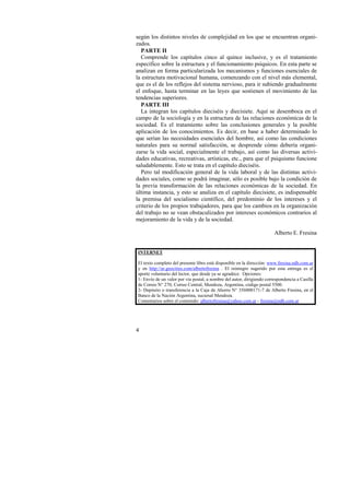 según los distintos niveles de complejidad en los que se encuentran organi-zados. 
PARTE II 
Comprende los capítulos cinco al quince inclusive, y es el tratamiento 
específico sobre la estructura y el funcionamiento psíquicos. En esta parte se 
analizan en forma particularizada los mecanismos y funciones esenciales de 
la estructura motivacional humana, comenzando con el nivel más elemental, 
que es el de los reflejos del sistema nervioso, para ir subiendo gradualmente 
el enfoque, hasta terminar en las leyes que sostienen el movimiento de las 
tendencias superiores. 
PARTE III 
La integran los capítulos dieciséis y diecisiete. Aquí se desemboca en el 
campo de la sociología y en la estructura de las relaciones económicas de la 
sociedad. Es el tratamiento sobre las conclusiones generales y la posible 
aplicación de los conocimientos. Es decir, en base a haber determinado lo 
que serían las necesidades esenciales del hombre, así como las condiciones 
naturales para su normal satisfacción, se desprende cómo debería organi-zarse 
4 
la vida social, especialmente el trabajo, así como las diversas activi-dades 
educativas, recreativas, artísticas, etc., para que el psiquismo funcione 
saludablemente. Esto se trata en el capítulo dieciséis. 
Pero tal modificación general de la vida laboral y de las distintas activi-dades 
sociales, como se podrá imaginar, sólo es posible bajo la condición de 
la previa transformación de las relaciones económicas de la sociedad. En 
última instancia, y esto se analiza en el capítulo diecisiete, es indispensable 
la premisa del socialismo científico, del predominio de los intereses y el 
criterio de los propios trabajadores, para que los cambios en la organización 
del trabajo no se vean obstaculizados por intereses económicos contrarios al 
mejoramiento de la vida y de la sociedad. 
Alberto E. Fresina 
INTERNET 
El texto completo del presente libro está disponible en la dirección: www.fresina.ndh.com.ar 
y en http://ar.geocities.com/albertofresina . El reintegro sugerido por esta entrega es el 
aporte voluntario del lector, que desde ya se agradece. Opciones: 
1- Envío de un valor por vía postal, a nombre del autor, dirigiendo correspondencia a Casilla 
de Correo N° 270, Correo Central, Mendoza, Argentina, código postal 5500. 
2- Depósito o transferencia a la Caja de Ahorro N° 356000171-7 de Alberto Fresina, en el 
Banco de la Nación Argentina, sucursal Mendoza. 
Comentarios sobre el contenido: albertofresina@yahoo.com.ar - fresina@ndh.com.ar 
 
