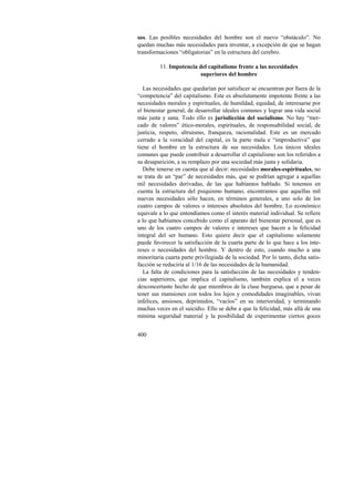 sos. Las posibles necesidades del hombre son el nuevo “obstáculo”. No 
quedan muchas más necesidades para inventar, a excepción de que se hagan 
transformaciones “obligatorias” en la estructura del cerebro. 
400 
11. Impotencia del capitalismo frente a las necesidades 
superiores del hombre 
Las necesidades que quedarían por satisfacer se encuentran por fuera de la 
“competencia” del capitalismo. Este es absolutamente impotente frente a las 
necesidades morales y espirituales, de humildad, equidad, de interesarse por 
el bienestar general, de desarrollar ideales comunes y lograr una vida social 
más justa y sana. Todo ello es jurisdicción del socialismo. No hay “mer-cado 
de valores” ético-morales, espirituales, de responsabilidad social, de 
justicia, respeto, altruismo, franqueza, racionalidad. Este es un mercado 
cerrado a la voracidad del capital, es la parte mala e “improductiva” que 
tiene el hombre en la estructura de sus necesidades. Los únicos ideales 
comunes que puede contribuir a desarrollar el capitalismo son los referidos a 
su desaparición, a su remplazo por una sociedad más justa y solidaria. 
Debe tenerse en cuenta que al decir: necesidades morales-espirituales, no 
se trata de un “par” de necesidades más, que se podrían agregar a aquellas 
mil necesidades derivadas, de las que habíamos hablado. Si tenemos en 
cuenta la estructura del psiquismo humano, encontramos que aquellas mil 
nuevas necesidades sólo hacen, en términos generales, a uno solo de los 
cuatro campos de valores o intereses absolutos del hombre. Lo económico 
equivale a lo que entendíamos como el interés material individual. Se refiere 
a lo que habíamos concebido como el aparato del bienestar personal, que es 
uno de los cuatro campos de valores e intereses que hacen a la felicidad 
integral del ser humano. Esto quiere decir que el capitalismo solamente 
puede favorecer la satisfacción de la cuarta parte de lo que hace a los inte-reses 
o necesidades del hombre. Y dentro de esto, cuando mucho a una 
minoritaria cuarta parte privilegiada de la sociedad. Por lo tanto, dicha satis-facción 
se reduciría al 1/16 de las necesidades de la humanidad. 
La falta de condiciones para la satisfacción de las necesidades y tenden-cias 
superiores, que implica el capitalismo, también explica el a veces 
desconcertante hecho de que miembros de la clase burguesa, que a pesar de 
tener sus mansiones con todos los lujos y comodidades imaginables, vivan 
infelices, ansiosos, deprimidos, “vacíos” en su interioridad, y terminando 
muchas veces en el suicidio. Ello se debe a que la felicidad, más allá de una 
mínima seguridad material y la posibilidad de experimentar ciertos goces 
 
