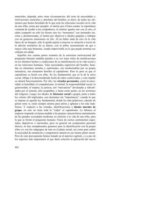 materiales, depende, entre otras circunstancias, del resto de necesidades y 
motivaciones esenciales y absolutas del hombre, es decir, de todos los ele-mentos 
401 
que hemos heredado de lo que eran las relaciones sociales en la vida 
de una tribu, como por ejemplo: el interés por el bien común, la espontánea 
voluntad de ayudar a los compañeros, el sentirse iguales uno con el otro, el 
saber compartir no sólo los bienes sino los “momentos” con amistades sin-ceras 
y desinteresadas, el luchar por objetivos e ideales grupales y trabajar 
con un generoso entusiasmo en ello. Al no haber nada de esto en la vida 
típica de un burgués, sólo le queda aspirar a mejorar su situación a través de 
la adición aritmética de su dinero, con el pobre razonamiento de que a 
mayor cifra más bienestar, siendo imprevisible en lo que puede terminar ese 
callejón sin salida. 
Aquellas tres cuartas partes restantes de la estructura motivacional del 
psiquismo humano también pueden a su vez tener miles de ramificaciones 
en los distintos hechos y condiciones de su manifestación en la vida social y 
en las relaciones humanas. Tales necesidades superiores del hombre, basa-das 
en elementos morales y espirituales, son insobornables por su propia 
naturaleza, son elementos hostiles al capitalismo. Pero lo peor es que el 
capitalismo es hostil con ellas. Su ley fundamental, que es la de la selva 
social, obliga a la desconsiderada lucha de todos contra todos, y esto impide 
su natural funcionamiento. Por ello, las virtudes personales, como la since-ridad, 
la humildad, el compañerismo, la lealtad, la responsabilidad social, la 
generosidad, el respeto, la justicia, son “mercancías” devaluadas y ridiculi-zadas 
por el sistema, sólo aceptables, y hasta cierto punto, en los sermones 
del religioso. Luego, los ideales de bienestar social o grupal, junto a todos 
los valores allí implicados, son elementos sin “importancia”, cuando lo que 
se impone es aquella ley fundamental, donde los más poderosos, además de 
pelear entre sí, están siempre atentos para unirse y aplastar a los más inde-fensos. 
Y respecto a las virtudes, identificaciones e ideales morales de 
grupo, en esto no tiene toda la “culpa” el capitalismo. La falencia al 
respecto responde en buena medida a las propias características antinaturales 
de las grandes sociedades modernas en relación a la vida de una tribu, para 
la que se formó el psiquismo humano. Fuera de ciertos sentimientos regio-nales, 
deportivos o nacionales, pero en general sin compromiso personal 
directo, no hay reemplazantes genuinos para la identificación con la propia 
tribu y/o con los subgrupos de ésta en el plano moral, así como para cubrir 
la necesidad de emulación y competencia natural en ese mismo plano moral. 
Pero de esto precisamente hemos tratado en el anterior capítulo, y es uno de 
los aspectos más importantes al que daría solución la aplicación del nuevo 
 