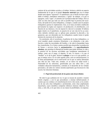 carácter de las actividades sociales y el trabajo. Inclusive cubriría un aspecto 
fundamental de lo que es el propio bienestar material (que era el campo 
donde tenía alguna “injerencia” el capitalismo), por el hecho de hacer agra-dable 
402 
el trabajo, sintiéndose entusiasmo y “ganas” de trabajar, a lo que se 
agregaría, como “yapa”, el aumento de la productividad del trabajo. Pero es 
cada vez más claro que todo eso sólo es posible bajo la premisa del socia-lismo, 
del poder de la clase trabajadora, y siempre y cuando sean los propios 
trabajadores quienes lo implementen. Esto, en el marco de haber establecido 
previamente las reglas con respecto a la producción y la distribución, y en 
función de sus intereses y los de mejorar la vida de la sociedad. Si hubiera 
algún intento en el capitalismo, no pasaría de ser uno más de los ya cono-cidos 
métodos similares que se aplican para aumentar la plusvalía y las 
ganancias, que son detestados por los trabajadores cuando tienen el grado 
mínimo de conciencia de la situación. 
En conclusión, sólo el socialismo, el gobierno de la clase trabajadora, y a 
nivel mundial, puede orientarse firmemente y sin obstáculos a dar satis-facción 
a todas las necesidades del hombre, y de toda la humanidad, hasta 
hoy insatisfechas. Es el único camino posible para desarrollar la producción 
de bienes y servicios hacia la automatización y la superabundancia 
absoluta, que permitan la libertad del hombre para poder disfrutar la vida y 
la práctica de las diversas actividades que reemplazan naturalmente al 
trabajo, como son el juego, el deporte, el arte, la ciencia, o lo que al 
“hombre” se le dé la gana. Inclusive trabajar si eso es lo que prefiere, ya 
que el trabajo sería a la vez todo aquello junto; sería un entretenimiento; se 
lo haría principalmente con la motivación con la que se realiza libremente 
una obra de arte. Todo esto, siempre, en un marco de salud social y 
fraternidad de las relaciones, garantizadas por una niñez feliz y una 
verdadera educación humanística, centrada en el desarrollo de las virtudes 
personales y de todos los valores morales-espirituales que favorecen la vida 
social y las relaciones humanas. 
12. Papel del proletariado de los países más desarrollados 
De todo lo que acabamos de ver, lo que se rescata de acuerdo a nuestro 
interés original, y con lo que procedemos a retomar definitivamente el 
camino que nos conduce a la transformación de la vida social, es la existen-cia 
de una sola clase trabajadora o proletariado, como clase ampliamente 
mayoritaria, cuyos miembros comparten idénticos intereses objetivos. Esa 
clase, y sólo ella, es la que tiene en sus manos la posibilidad y la responsa- 
 