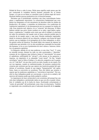 bilidad de llevar a cabo la tarea. Dicha tarea significa nada menos que dar 
por comenzada la verdadera historia humana; poniendo fin, al mismo 
tiempo, a lo que en un futuro se concebirá como la última etapa del increí-blemente 
403 
bárbaro proceso prehistórico de civilización humana. 
Decíamos que el proletariado constituye una clase esencialmente homo-génea 
y ampliamente mayoritaria. La característica fundamental que com-parten 
sus integrantes es la de encontrarse sin derechos sobre los medios de 
producción y de trabajo, y sometidos sin distinciones a las condiciones de 
explotación capitalistas y/o de desesperación por no conseguir los medios de 
vida. Esta situación real, objetiva, no es “creación” del marxismo. Si Marx 
hubiera sufrido una grave lesión cerebral en su niñez, igual habría capita-lismo 
y explotación, y también sería cierto que sólo la unidad y la decisión 
de todos los proletarios del mundo sería la única solución posible para la 
creación de un mundo mejor y más justo. Resulta totalmente impensable, 
desde la existencia objetiva de esa situación, cualquier otra forma de lograr 
justicia, que no implique el rol protagónico de la clase trabajadora, es decir, 
de quienes sufren tal injusticia. No puede haber otra manera de imponer las 
condiciones que permitan vivir en una sociedad que contemple las necesida-des 
humanas, si no es con el predominio de otros valores e intereses, distin-tos 
a la ganancia capitalista. 
La burguesía, además de ser muy poderosa, es una clase “loca”. Y como 
no entiende razones, durante los cada vez más cuestionados y “aburridos” 
consejos de los religiosos (que inclusive tienen el “atrevimiento” de acusar 
al capitalismo calificándolo de “salvaje”), sólo piensa en las ganancias y 
riquezas, sin importarle el ya abaratado “costo moral”. No hay “terapia 
sociológica” para la fobia al trabajo y la adicción compulsiva por la ganan-cia 
y la “vida fácil”, de una clase social con todo el poder en sus manos. Por 
eso son ingenuas, cuando no malintencionadas, las posturas seudorrevolu-cionarias 
que sostienen que hay que esperar una transición gradual del capi-talismo 
al socialismo, basada en una mágica “humanización” del capita-lismo, 
hasta su conversión en socialismo. Para ello habría que sentarse a 
esperar que los poderosos capitalistas se “conviertan al marxismo”. Por eso, 
sólo la clase trabajadora puede ser convincente, a través de su unidad y del 
ejercicio del inmenso poder que dicha unidad le confiere. 
La importancia de tener esclarecida la raíz económica del porqué hay una 
sola clase trabajadora o proletariado radica en que con ello se puede vislum-brar 
el verdadero eje de la lucha de clases, focalizando correctamente el 
“centro de gravedad” del proletariado como clase revolucionaria. También 
es importante esta consideración para el adecuado desarrollo de la concien- 
 