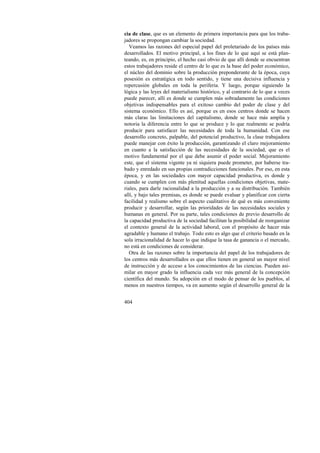 cia de clase, que es un elemento de primera importancia para que los traba-jadores 
404 
se propongan cambiar la sociedad. 
Veamos las razones del especial papel del proletariado de los países más 
desarrollados. El motivo principal, a los fines de lo que aquí se está plan-teando, 
es, en principio, el hecho casi obvio de que allí donde se encuentran 
estos trabajadores reside el centro de lo que es la base del poder económico, 
el núcleo del dominio sobre la producción preponderante de la época, cuya 
posesión es estratégica en todo sentido, y tiene una decisiva influencia y 
repercusión globales en toda la periferia. Y luego, porque siguiendo la 
lógica y las leyes del materialismo histórico, y al contrario de lo que a veces 
puede parecer, allí es donde se cumplen más sobradamente las condiciones 
objetivas indispensables para el exitoso cambio del poder de clase y del 
sistema económico. Ello es así, porque es en esos centros donde se hacen 
más claras las limitaciones del capitalismo, donde se hace más amplia y 
notoria la diferencia entre lo que se produce y lo que realmente se podría 
producir para satisfacer las necesidades de toda la humanidad. Con ese 
desarrollo concreto, palpable, del potencial productivo, la clase trabajadora 
puede manejar con éxito la producción, garantizando el claro mejoramiento 
en cuanto a la satisfacción de las necesidades de la sociedad, que es el 
motivo fundamental por el que debe asumir el poder social. Mejoramiento 
este, que el sistema vigente ya ni siquiera puede prometer, por haberse tra-bado 
y enredado en sus propias contradicciones funcionales. Por eso, en esta 
época, y en las sociedades con mayor capacidad productiva, es donde y 
cuando se cumplen con más plenitud aquellas condiciones objetivas, mate-riales, 
para darle racionalidad a la producción y a su distribución. También 
allí, y bajo tales premisas, es donde se puede evaluar y planificar con cierta 
facilidad y realismo sobre el aspecto cualitativo de qué es más conveniente 
producir y desarrollar, según las prioridades de las necesidades sociales y 
h