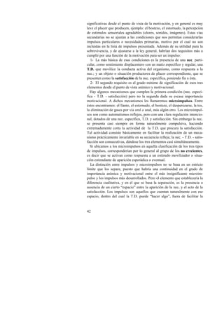 significativas desde el punto de vista de la motivación, y en general es muy 
leve el placer que producen, ejemplo: el bostezo, el estornudo, la percepción 
de estímulos sensoriales agradables (olores, sonidos, imágenes). Estas vías 
secundarias no se ajustan a las condiciones que nos permitan considerarlas 
impulsos particulares o necesidades primarias, motivo por el cual no son 
incluidas en la lista de impulsos presentada. Además de su utilidad para la 
sobrevivencia, y de ajustarse a la ley general, habrían dos requisitos más a 
cumplir por una función de la motivación para ser un impulso: 
1- La más básica de esas condiciones es la presencia de una nec. parti-cular, 
42 
como sentimiento displacentero con un matiz específico y regular; una 
T.D. que movilice la conducta activa del organismo, como respuesta a la 
nec.; y un objeto o situación productores de placer correspondiente, que se 
presenten como la satisfacción de la nec. específica, poniendo fin a ésta. 
2- El segundo requisito es el grado mínimo de significación de esos tres 
elementos desde el punto de vista anímico y motivacional. 
Hay algunos mecanismos que cumplen la primera condición (nec. especí-fica 
- T.D. - satisfacción) pero no la segunda dada su escasa importancia 
motivacional. A dichos mecanismos les llamaremos microimpulsos. Entre 
éstos encontramos: el llanto, el estornudo, el bostezo, el desperezarse, la tos, 
la eliminación de gases por vía oral o anal, más algún otro. Los microimpul-sos 
son como automatismos reflejos, pero con una clara regulación intencio-nal, 
dotados de una nec. específica, T.D. y satisfacción. Sin embargo la nec. 
se presenta casi siempre en forma naturalmente compulsiva, haciendo 
extremadamente corta la actividad de la T.D. que procura la satisfacción. 
Tal actividad consiste básicamente en facilitar la realización de un meca-nismo 
prácticamente invariable en su secuencia refleja; la nec. - T.D. - satis-facción 
son consecutivas, dándose los tres elementos casi simultáneamente. 
Si ubicamos a los microimpulsos en aquella clasificación de los tres tipos 
de impulsos, corresponderían por lo general al grupo de los no crecientes, 
es decir que se activan como respuesta a un estímulo movilizador o situa-ción 
estimulante de aparición esporádica o eventual. 
La distinción entre impulsos y microimpulsos no se basa en un estricto 
límite que los separe, puesto que habría una continuidad en el grado de 
importancia anímica y motivacional entre el más insignificante microim-pulso 
y los impulsos más desarrollados. Pero el elemento que establecería la 
diferencia cualitativa, y en el que se basa la separación, es la presencia o 
ausencia de un cierto “espacio” entre la aparición de la nec. y el acto de la 
satisfacción. Los impulsos son aquellos que cuentan naturalmente con ese 
espacio, dentro del cual la T.D. puede “hacer algo”, fuera de facilitar la 
 