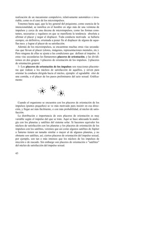 realización de un mecanismo compulsivo, relativamente automático e inva-riable, 
43 
como es el caso de los microimpulsos. 
Tenemos hasta aquí, que la ley general del psiquismo, como esencia de la 
intencionalidad, se ramifica en el hombre en algo más de una veintena de 
impulsos y cerca de una decena de microimpulsos, como las formas cons-tantes, 
necesarias y regulares en que se manifiesta la tendencia absoluta a 
afirmar el placer y negar el displacer. Toda conducta motivada se hallaría 
siempre, en definitiva, orientada a poner fin al displacer de alguna de aque-llas 
necs. y lograr el placer de su satisfacción. 
Además de los microimpulsos, se encuentran muchas otras vías secunda-rias 
que llevan al placer (olores, imágenes, representaciones mentales, etc.). 
Pero ninguna de ellas se ajusta a las condiciones que definen al impulso. A 
estas vías secundarias les llamaremos placeres de orientación, y las dividi-remos 
en dos grupos: 1-placeres de orientación de los impulsos. 2-placeres 
de orientación general. 
1- Los placeres de orientación de los impulsos son reacciones placente-ras 
que rodean a los núcleos de satisfacción de aquéllos, y sirven para 
orientar la conducta dirigida hacia el núcleo, ejemplo: el agradable olor de 
una comida, o el placer de los pasos preliminares del acto sexual. Gráfica-mente: 
Cuando el organismo se encuentra con los placeres de orientación de los 
impulsos (puntos pequeños) se ve más motivado para insistir en esa direc-ción, 
y llegar así más fácilmente, o con más probabilidad, al núcleo de satis-facción. 
La distribución e importancia de esos placeres de orientación es muy 
variable según el impulso del que se trate. Aquí se hace adecuada la analo-gía 
con los planetas y satélites del sistema solar. Si hacemos equivaler los 
núcleos de satisfacción con los planetas y los placeres de orientación de los 
impulsos con los satélites, veremos que así como algunos satélites de Júpiter 
o Saturno tienen un tamaño similar o mayor al de algunos planetas, y no 
obstante son satélites, así, ciertos placeres de orientación del impulso sexual, 
por ejemplo, son tan o más intensos que los núcleos de los impulsos de 
micción o de rascado. Sin embargo son placeres de orientación o “satélites” 
del núcleo de satisfacción del impulso sexual. 
 