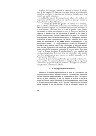 No sólo a nivel concreto o material se presentan los placeres de orienta-ción 
44 
de los impulsos. El placer que se produce junto a la representación 
mental de los objetos o situaciones de satisfacción (fantasías, etc.) tiene 
también una función orientadora. 
En realidad los placeres de orientación que rodean a los núcleos son 
mayormente satisfacciones parciales del impulso, al igual que cuando se 
logra solamente un “trozo” del núcleo. 
2- Los placeres de orientación general son similares a los anteriores, 
pero no se hallan rodeando a los núcleos, sino que se distribuyen como “vías 
libres” de entrada al placer. Lo que orientan tales reacciones placenteras es 
el acercamiento a situaciones útiles a la vida en general. Como ejemplo 
encontramos: el agrado por contemplar el fuego, el gusto por la prolijidad, la 
limpieza, el presenciar un acto de destreza, la armonía de las formas, y 
muchas otras situaciones similares, productoras de un placer casi siempre de 
leve intensidad. Tales vías productoras de placer no son impulsos, sino sólo 
vías abiertas al placer, que no cuentan con una nec. específica previa. Sola-mente 
son precedidas por la nec.: deseo, es decir, son tomadas por el im-pulso 
de gozo (deseo - T.D. - hecho placentero o satisfacción del deseo). El 
impulso de gozo no tiene especificado o delimitado su objeto de satisfac-ción, 
sino que tiene a cargo todo aquello que produce placer. El deseo puede 
surgir orientado hacia cualquier cosa capaz de provocar placer. Entre esas 
“cosas” se destacan los núcleos de satisfacción de los otros impulsos, que 
son los que despiertan el deseo en la forma más intensa. Pero todas aquellas 
vías libres productoras de leves placeres son también alcanzadas por el 
funcionamiento del impulso. 
Aunque el de gozo es el principal impulso que sostiene la conducta orien-tada 
a aquellas vías secundarias, también se encarga de ellas el impulso de 
continuación, que procura mantener, reafirmar o hacer persistir toda situa-ción 
placentera, cualquiera sea su forma. 
3. Vías libres productoras de displacer 
Además de los estados displacenteros de las necs. de cada impulso, hay 
una diversidad de canales abiertos al displacer. Pero todos esos displaceres 
quedan librados al manejo dinámico de los impulsos de alivio y de conser-vación; 
es decir, constituyen la nec. del impulso de alivio y lo que el de 
conservación teme y evita. El impulso de alivio tampoco tiene especificada 
la forma de displacer que hace a su nec., sino que cualquier tipo de displacer 
puede constituir la nec. del impulso, el que se orientará a ponerle fin, 
 