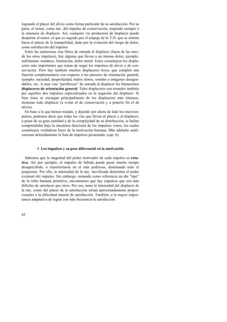 logrando el placer del alivio como forma particular de su satisfacción. Por su 
parte, el temor, como nec. del impulso de conservación, responde siempre a 
la amenaza de displacer. Así, cualquier vía productora de displacer puede 
despertar el temor, el que es seguido por el empuje de la T.D. que se orienta 
hacia el placer de la tranquilidad, dada por la evitación del riesgo de dolor, 
como satisfacción del impulso. 
Entre las numerosas vías libres de entrada al displacer (fuera de las necs. 
de los otros impulsos), hay algunas que llevan a un intenso dolor, ejemplo: 
sufrimiento somático, frustración, dolor moral. Estos constituyen los displa-ceres 
45 
más importantes que tratan de negar los impulsos de alivio y de con-servación. 
Pero hay también muchos displaceres leves, que cumplen una 
función complementaria con respecto a los placeres de orientación general, 
ejemplo: suciedad, desprolijidad, malos olores, sonidos o imágenes desagra-dables, 
etc. A esas vías “periféricas” de entrada al displacer les llamaremos 
displaceres de orientación general. Tales displaceres son tomados también 
por aquellos dos impulsos especializados en la negación del displacer. Si 
bien éstos se encargan principalmente de los displaceres más intensos, 
alcanzan todo displacer (a evitar el de conservación y a ponerle fin el de 
alivio). 
En base a lo que hemos tratado, y dejando por ahora de lado los microim-pulsos, 
podemos decir que todas las vías que llevan al placer y al displacer, 
a pesar de su gran cantidad y de la complejidad de su distribución, se hallan 
comprendidas bajo la mecánica funcional de los impulsos vistos, los cuales 
constituyen verdaderas leyes de la motivación humana. Más adelante anali-zaremos 
detenidamente la lista de impulsos presentada. (cap. 6). 
4. Los impulsos y su peso diferencial en la motivación 
Sabemos que la magnitud del poder motivador de cada impulso es rota-tiva. 
Así por ejemplo, el impulso de bebida puede pasar mucho tiempo 
desapercibido, o transformarse en el más poderoso, dominando todo el 
psiquismo. Por ello, la intensidad de la nec. movilizada determina el poder 
eventual del impulso. Sin embargo, tomando como referencia un día “tipo” 
de la tribu humana primitiva, encontramos que hay impulsos que son más 
difíciles de satisfacer que otros. Por eso, tanto la intensidad del displacer de 
la nec. como del placer de la satisfacción serían aproximadamente propor-cionales 
a la dificultad natural de satisfacción. También, a la mayor impor-tancia 
adaptativa de lograr con más frecuencia la satisfacción. 
 