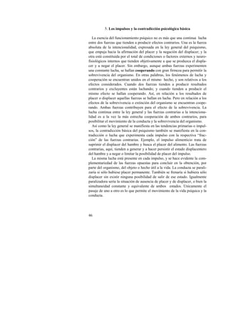 46 
5. Los impulsos y la contradicción psicológica básica 
La esencia del funcionamiento psíquico no es más que una continua lucha 
entre dos fuerzas que tienden a producir efectos contrarios. Una es la fuerza 
absoluta de la intencionalidad, expresada en la ley general del psiquismo, 
que empuja hacia la afirmación del placer y la negación del displacer; y la 
otra está constituida por el total de condiciones o factores externos y neuro-fisiológicos 
internos que tienden objetivamente a que se produzca el displa-cer 
y a negar el placer. Sin embargo, aunque ambas fuerzas experimenten 
una constante lucha, se hallan cooperando con gran firmeza para permitir la 
sobrevivencia del organismo. En otras palabras, los fenómenos de lucha y 
cooperación se encuentran unidos en el mismo hecho, y son relativos a los 
efectos considerados. Cuando dos fuerzas tienden a producir resultados 
contrarios y excluyentes están luchando; y cuando tienden a producir el 
mismo efecto se hallan cooperando. Así, en relación a los resultados de 
placer o displacer aquellas fuerzas se hallan en lucha. Pero en relación a los 
efectos de la sobrevivencia o extinción del organismo se encuentran coope-rando. 
Ambas fuerzas contribuyen para el efecto de la sobrevivencia. La 
lucha continua entre la ley general y las fuerzas contrarias a la intenciona-lidad 
es a la vez la más estrecha cooperación de ambos contrarios, para 
posibilitar el movimiento de la conducta y la sobrevivencia del organismo. 
Así como la ley general se manifiesta en las tendencias primarias o impul-sos, 
la contradicción básica del psiquismo también se manifiesta en la con-tradicción 
o lucha que experimenta cada impulso con la respectiva “frac-ción” 
de las fuerzas contrarias. Ejemplo, el impulso alimenticio trata de 
suprimir el displacer del hambre y busca el placer del alimento. Las fuerzas 
contrarias, aquí, tienden a generar y a hacer persistir el estado displacentero 
del hambre y a negar o limitar la posibilidad de placer del impulso. 
La misma lucha está presente en cada impulso, y se hace evidente la com-plementariedad 
de las fuerzas opuestas para concluir en la obtención, por 
parte del organismo, del objeto o hecho útil a la vida. La conducta se parali-zaría 
si sólo hubiese placer permanente. También se frenaría si hubiera sólo 
displacer sin existir ninguna posibilidad de salir de ese estado. Igualmente 
paralizadora sería la situación de ausencia de placer y de displacer, o bien la 
simultaneidad constante y equivalente de ambos estados. Unicamente el 
pasaje de uno a otro es lo que permite el movimiento de la vida psíquica y la 
conducta. 
 