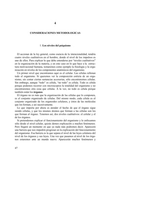 47 
4 
CONSIDERACIONES METODOLOGICAS 
1. Los niveles del psiquismo 
El accionar de la ley general, como esencia de la intencionalidad, tendría 
cuatro niveles cualitativos en el hombre, donde el nivel de los impulsos es 
uno de ellos. Para explicar lo que debe entenderse por “niveles cualitativos” 
en la organización de la materia, y en este caso en lo que hace a la estruc-tura 
motivacional humana, tomaremos como ejemplo la fisiología y la orga-nización 
en niveles de los componentes anatómicos del organismo. 
Un primer nivel que encontramos aquí es el celular. Las células rellenan 
todo el organismo. Si queremos ver la composición estricta de un orga-nismo, 
sin contar ciertas sustancias accesorias, sólo encontraremos células. 
Sin embargo, aunque “todo” es célula, “no todo” es célula. Todo es célula 
porque podemos recorrer con microscopios la totalidad del organismo y no 
encontraremos otra cosa que células. A la vez, no todo es célula porque 
también están los órganos. 
El órgano no es más que la organización de las células que lo componen, 
es el conjunto organizado de células. Del mismo modo, cada célula es el 
conjunto organizado de los organoides celulares, y éstos de las moléculas 
que los forman, y así sucesivamente. 
Lo que importa por ahora es atender el hecho de que el órgano sigue 
siendo células, y que los mismos átomos que forman a las células son los 
que forman al órgano. Tenemos así, dos niveles cualitativos: el celular y el 
de los órganos. 
Si pretendemos explicar el funcionamiento del organismo y lo enfocamos 
sólo desde el nivel celular, quizás demos explicación a muchos fenómenos. 
Pero llegará un momento en que ya nada más podremos decir. Aparecerá 
una barrera que nos impedirá progresar en la explicación del funcionamiento 
del organismo. Esa barrera es la que separa el nivel de las leyes celulares del 
nivel de los órganos y sus leyes. Una vez que pasamos al nivel de los órga-nos 
estaremos ante un mundo nuevo. Aparecerán muchos fenómenos y 
 