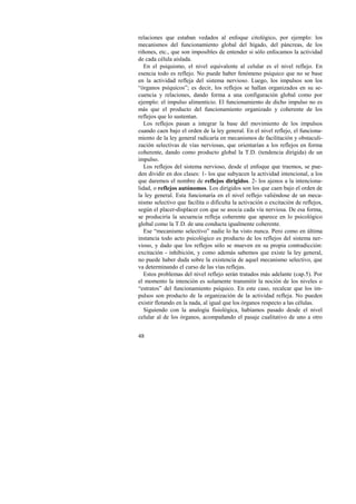 relaciones que estaban vedados al enfoque citológico, por ejemplo: los 
mecanismos del funcionamiento global del hígado, del páncreas, de los 
riñones, etc., que son imposibles de entender si sólo enfocamos la actividad 
de cada célula aislada. 
En el psiquismo, el nivel equivalente al celular es el nivel reflejo. En 
esencia todo es reflejo. No puede haber fenómeno psíquico que no se base 
en la actividad refleja del sistema nervioso. Luego, los impulsos son los 
“órganos psíquicos”; es decir, los reflejos se hallan organizados en su se-cuencia 
48 
y relaciones, dando forma a una configuración global como por 
ejemplo: el impulso alimenticio. El funcionamiento de dicho impulso no es 
más que el producto del funcionamiento organizado y coherente de los 
reflejos que lo sustentan. 
Los reflejos pasan a integrar la base del movimiento de los impulsos 
cuando caen bajo el orden de la ley general. En el nivel reflejo, el funciona-miento 
de la ley general radicaría en mecanismos de facilitación y obstaculi-zación 
selectivas de vías nerviosas, que orientarían a los reflejos en forma 
coherente, dando como producto global la T.D. (tendencia dirigida) de un 
impulso. 
Los reflejos del sistema nervioso, desde el enfoque que traemos, se pue-den 
dividir en dos clases: 1- los que subyacen la actividad intencional, a los 
que daremos el nombre de reflejos dirigidos. 2- los ajenos a la intenciona-lidad, 
o reflejos autónomos. Los dirigidos son los que caen bajo el orden de 
la ley general. Esta funcionaría en el nivel reflejo valiéndose de un meca-nismo 
selectivo que facilita o dificulta la activación o excitación de reflejos, 
según el placer-displacer con que se asocia cada vía nerviosa. De esa forma, 
se produciría la secuencia refleja coherente que aparece en lo psicológico 
global como la T.D. de una conducta igualmente coherente. 
Ese “mecanismo selectivo” nadie lo ha visto nunca. Pero como en última 
instancia todo acto psicológico es producto de los reflejos del sistema ner-vioso, 
y dado que los reflejos sólo se mueven en su propia contradicción: 
excitación - inhibición, y como además sabemos que existe la ley general, 
no puede haber duda sobre la existencia de aquel mecanismo selectivo, que 
va determinando el curso de las vías reflejas. 
Estos problemas del nivel reflejo serán tratados más adelante (cap.5). Por 
el momento la intención es solamente transmitir la noción de los niveles o 
“estratos” del funcionamiento psíquico. En este caso, recalcar que los im-pulsos 
son producto de la organización de la actividad refleja. No pueden 
existir flotando en la nada, al igual que los órganos respecto a las células. 
Siguiendo con la analogía fisiológica, habíamos pasado desde el nivel 
celular al de los órganos, acompañando el pasaje cualitativo de uno a otro 
 