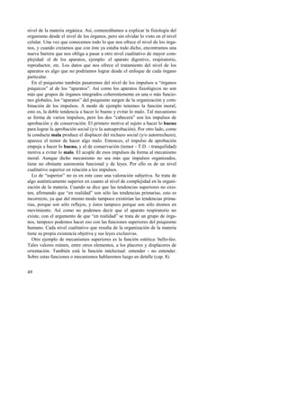 nivel de la materia orgánica. Así, comenzábamos a explicar la fisiología del 
organismo desde el nivel de los órganos, pero sin olvidar lo visto en el nivel 
celular. Una vez que conocemos todo lo que nos ofrece el nivel de los órga-nos, 
49 
y cuando creíamos que con éste ya estaba todo dicho, encontramos una 
nueva barrera que nos obliga a pasar a otro nivel cualitativo de mayor com-plejidad: 
el de los aparatos, ejemplo: el aparato digestivo, respiratorio, 
reproductor, etc. Los datos que nos ofrece el tratamiento del nivel de los 
aparatos es algo que no podríamos lograr desde el enfoque de cada órgano 
particular. 
En el psiquismo también pasaremos del nivel de los impulsos u “órganos 
psíquicos” al de los “aparatos”. Así como los aparatos fisiológicos no son 
más que grupos de órganos integrados coherentemente en una o más funcio-nes 
globales, los “aparatos” del psiquismo surgen de la organización y com-binación 
de los impulsos. A modo de ejemplo tenemos la función moral; 
esto es, la doble tendencia a hacer lo bueno y evitar lo malo. Tal mecanismo 
se forma de varios impulsos, pero los dos “cabecera” son los impulsos de 
aprobación y de conservación. El primero motiva al sujeto a hacer lo bueno 
para lograr la aprobación social (y/o la autoaprobación). Por otro lado, como 
la conducta mala produce el displacer del rechazo social (y/o autorrechazo), 
aparece el temor de hacer algo malo. Entonces, el impulso de aprobación 
empuja a hacer lo bueno, y el de conservación (temor - T.D. - tranquilidad) 
motiva a evitar lo malo. El acople de esos impulsos da forma al mecanismo 
moral. Aunque dicho mecanismo no sea más que impulsos organizados, 
tiene no obstante autonomía funcional y de leyes. Por ello es de un nivel 
cualitativo superior en relación a los impulsos. 
Lo de “superior” no es en este caso una valoración subjetiva. Se trata de 
algo auténticamente superior en cuanto al nivel de complejidad en la organi-zación 
de la materia. Cuando se dice que las tendencias superiores no exis-ten, 
afirmando que “en realidad” son sólo las tendencias primarias, esto es 
incorrecto, ya que del mismo modo tampoco existirían las tendencias prima-rias, 
porque son sólo reflejos, y éstos tampoco porque son sólo átomos en 
movimiento. Así como no podemos decir que el aparato respiratorio no 
existe, con el argumento de que “en realidad” se trata de un grupo de órga-nos, 
tampoco podemos hacer eso con las funciones superiores del psiquismo 
humano. Cada nivel cualitativo que resulta de la organización de la materia 
tiene su propia existencia objetiva y sus leyes exclusivas. 
Otro ejemplo de mecanismos superiores es la función estética: bello-feo. 
Tales valores reúnen, entre otros elementos, a los placeres y displaceres de 
orientación. También está la función intelectual: entender - no entender. 
Sobre estas funciones o mecanismos hablaremos luego en detalle (cap. 8). 
 