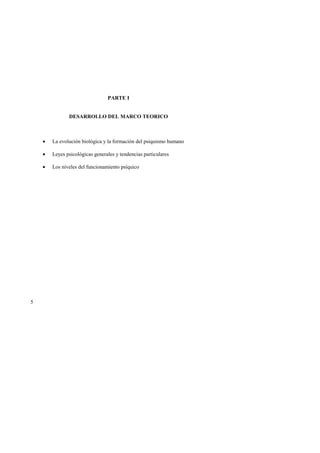 5 
PARTE I 
DESARROLLO DEL MARCO TEORICO 
• La evolución biológica y la formación del psiquismo humano 
• Leyes psicológicas generales y tendencias particulares 
• Los niveles del funcionamiento psíquico 
 