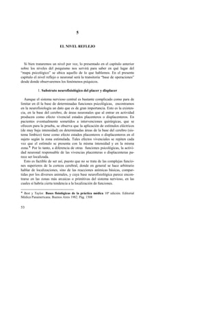 53 
5 
EL NIVEL REFLEJO 
Si bien trataremos un nivel por vez, lo presentado en el capítulo anterior 
sobre los niveles del psiquismo nos servirá para saber en qué lugar del 
“mapa psicológico” se ubica aquello de lo que hablemos. En el presente 
capítulo el nivel reflejo o neuronal será la transitoria “base de operaciones” 
desde donde observaremos los fenómenos psíquicos. 
1. Substrato neurofisiológico del placer y displacer 
Aunque el sistema nervioso central es bastante complicado como para de 
limitar en él la base de determinadas funciones psicológicas, encontramos 
en la neurofisiología un dato que es de gran importancia. Esto es la existen-cia, 
en la base del cerebro, de áreas neuronales que al entrar en actividad 
producen como efecto vivencial estados placenteros o displacenteros. En 
pacientes eventualmente sometidos a intervenciones quirúrgicas, que se 
ofrecen para la prueba, se observa que la aplicación de estímulos eléctricos 
(de muy baja intensidad) en determinadas áreas de la base del cerebro (sis-tema 
límbico) tiene como efecto estados placenteros o displacenteros en el 
sujeto según la zona estimulada. Tales efectos vivenciales se repiten cada 
vez que el estímulo se presenta con la misma intensidad y en la misma 
zona.! Por lo tanto, a diferencia de otras funciones psicológicas, la activi-dad 
neuronal responsable de las vivencias placenteras o displacenteras pa-rece 
ser localizada. 
Esto es factible de ser así, puesto que no se trata de las complejas funcio-nes 
superiores de la corteza cerebral, donde en general se hace arbitrario 
hablar de localizaciones, sino de las reacciones anímicas básicas, compar-tidas 
por los diversos animales, y cuya base neurofisiológica parece encon-trarse 
en las zonas más arcaicas o primitivas del sistema nervioso, en las 
cuales sí habría cierta tendencia a la localización de funciones. 
! Best y Taylor. Bases fisiológicas de la práctica médica 10ª edición. Editorial 
Médica Panamericana. Buenos Aires 1982. Pág. 1508 
 