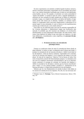 En otros experimentos con animales se habría logrado localizar, inclusive, 
núcleos neuronales particulares responsables de las necesidades más prima-rias, 
54 
o sea, núcleos neuronales localizados que al entrar en actividad produ-cirían 
hambre, sed, etc. Por ejemplo, al estimular con cierta continuidad el 
“núcleo del hambre”, el animal no para de comer y engorda rápidamente, a 
diferencia de otros animales de igual camada que se hallan en condiciones 
normales. Luego, si se impide la actividad a ese núcleo del hambre, el orga-nismo 
pierde todo interés por el alimento. También, en similares experi-mentos 
se comprueban claras reacciones displacenteras o placenteras en el 
animal según la zona estimulada, lo cual se observa en las manifestaciones 
externas que evidencian uno u otro estado anímico.! 
Estos datos no son suficientes para creer que las neuronas responsables de 
las vivencias placenteras o displacenteras tengan una localización muy 
marcada. Es probable que sólo muestren una tendencia a la localización, 
distribuyéndose en áreas difusamente diferenciadas. De todas formas, toma-remos 
como hipótesis de trabajo lo que estos datos nos sugieren, y en ade-lante 
hablaremos, resumidamente o para simplificar, de neuronas del pla-cer 
y del displacer. 
2. El sistema nervioso y la contradicción 
psicológica básica 
Estamos en condiciones ahora de mirar la contradicción básica desde un 
plano diferente. La lucha, en rigor, se plantearía entre la fuerza que tiende a 
producir la estimulación de las neuronas del placer e inhibir la actividad en 
las del displacer, contra las fuerzas contrarias, responsables de la estimula-ción 
de las neuronas del displacer y de la negación del trabajo en las del 
placer. Se trata de los respectivos “objetivos” de las fuerzas en lucha. Este 
sería el mecanismo esencial del funcionamiento psíquico. La naturaleza creó 
una serie de complejos mecanismos neurofisiológicos, que en su funciona-miento 
autónomo se encargan de estimular las neuronas del displacer e 
inhibir la actividad en las del placer; mientras que las fuerzas neurofisioló-gicas 
“leales” a la ley general tienden a producir la estimulación de las 
neuronas del placer y a negar dicha estimulación en las del displacer. 
Sabemos que las vías fundamentales de entrada al placer están dadas en 
los núcleos de satisfacción de los impulsos. Por ello, las vías nerviosas esti- 
! Whittaker James O. Psicología. Nueva Editorial Interamericana. México 1984. 
Pág. 150 
 