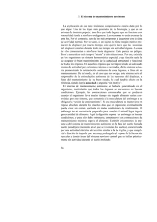 56 
3. El sistema de mantenimiento autónomo 
La explicación de ese raro fenómeno compensatorio estaría dada por lo 
que sigue. Una de las leyes más generales de la fisiología, y que es un 
axioma de dominio popular, nos dice que todo órgano que no funciona con 
normalidad tiende a atrofiarse o degenerar. Las neuronas no están exentas de 
esta ley. Por el contrario, son de las más propensas a degenerar con la falta 
de actividad normal. Por lo tanto, si un sujeto no tiene ningún motivo pro-ductor 
de displacer por mucho tiempo, esto quiere decir que las neuronas 
del displacer estarían durante todo ese tiempo sin actividad alguna. A causa 
de ello comenzarían a atrofiarse hasta degenerar. Esto parece un peligro. 
Pero la naturaleza está siempre “atenta” a tales situaciones. Por eso, existiría 
en los organismos un sistema homeostático especial, cuya función sería la 
de asegurar el buen mantenimiento de la capacidad estructural y funcional 
de todos los órganos. En aquellos órganos que no hayan tenido un adecuado 
monto de actividad por estímulos externos o normales, dicho sistema actua-ría 
promoviendo la estimulación autónoma de esos órganos, a fines de su 
mantenimiento. De tal modo, en el caso que nos ocupa, este sistema sería el 
responsable de la estimulación autónoma de las neuronas del displacer, a 
fines del mantenimiento de su buen estado, lo cual tendría efecto en la 
vivencia, siendo éste la ansiedad o angustia “sin motivo”. 
El sistema de mantenimiento autónomo se hallaría generalizado en el 
organismo, controlando que todos los órganos se encuentren en buenas 
condiciones. Ejemplo, las contracciones estomacales que se producen 
cuando el organismo lleva mucho tiempo sin ingerir alimento serían con-troladas 
por este sistema, que sometería a la musculatura del estómago a su 
obligatoria “sesión de entrenamiento”. Si esa musculatura se mantuviera en 
reposo absoluto durante los muchos días que el organismo eventualmente 
puede estar sin comer, quedaría en malas condiciones de rendimiento. El 
estómago no se encontraría preparado para cuando el animal logra ingerir 
gran cantidad de alimento. Aquí la digestión supone un estómago en buenas 
condiciones, y para ello debe entrenarse, entretenerse con contracciones de 
mantenimiento mientras espera el alimento. También encontramos la pre-sencia 
del sistema de mantenimiento autónomo en la fase del sueño llamada 
sueño paradójico (momento en el que se vivencian los sueños), caracterizada 
por una actividad eléctrica del cerebro similar a la de vigilia, y que cumpli-ría 
la función de impedir que sea muy prolongado el reposo de la formación 
reticular y demás áreas del sistema nervioso central que se hallan práctica-mente 
sin actividad durante el sueño profundo. 
 