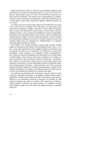 Habría más para decir sobre el sistema de mantenimiento autónomo, pero 
significaría un viraje hacia la fisiología general, y ese no era el “trato”. Lo 
que nos interesa aquí es que en el caso visto más arriba, de aquel que no 
tiene motivos de displacer, este sistema sería el responsable de la estimula-ción 
57 
forzosa de las neuronas correspondientes, a fines del mantenimiento de 
su buen estado, lo que tendría como efecto aquella “ansiedad autónoma” en 
la vivencia. 
Es evidente que esa no sería la única causa de la ansiedad. Pero sí lo sería 
en los casos como en el ejemplo visto, dado que si un sujeto logra evitar 
todo motivo de displacer, ejemplo: come ante el menor indicio de hambre, 
bebe sin sentir sed, descansa sin cansarse antes, no tiene motivos de preo-cupación 
o temor, y así con todas las necesidades, las neuronas responsables 
de producir con su actividad: hambre, sed, cansancio, temor, no pueden estar 
mucho tiempo sin trabajo. Por tanto, llegará un momento en que el sistema 
de mantenimiento autónomo provocará la actividad conjunta de todas esas 
neuronas, dando forma a la ansiedad (nec. indiferenciada), o a la angustia 
(ansiedad intensa matizada con temor). 
Con respecto a las neuronas del placer, ocurriría algo parecido. Cuando 
alguien se encuentra en una situación muy problemática que lo lleva a vivir 
tres o cuatro días seguidos de continuo displacer, llegará un momento en que 
las neuronas del placer ya no “soportarán” la situación de un reposo tan 
prolongado y darán comienzo a su “agradable” sesión de entrenamiento. 
Por su parte, las neuronas del displacer, que han tenido una actividad intensa 
e ininterrumpida, deben pasar al reposo para restablecer sus energías. Es 
aquí el momento en que el individuo cambia de actitud ante sus dificulta-des; 
comienza a ver que todo se aclara y que no es “para tanto”; aparece una 
sensación reconfortante y de gran tranquilidad, cuando sus problemas siguen 
siendo objetivamente los mismos, o quizá más graves aún. Una vez que las 
neuronas del placer cumplieron su sesión de entrenamiento, y cuando las del 
displacer recuperaron sus energías, estas últimas reinician su dolorosa tarea 
y vuelve la oscuridad de la situación a la conciencia del sujeto. 
La conclusión que obtenemos por el momento es que los núcleos o áreas 
neuronales responsables del placer y del displacer tendrían siempre aproxi-madamente 
el mismo monto global promedio de actividad, a pesar nuestro. 
Quizás no sea exactamente constante el promedio de actividad de cada 
grupo de neuronas; pero debe ser cercano a ello, puesto que un trabajo a 
“media máquina” produciría una atrofia parcial, y el organismo necesita 
tener siempre a punto y en buen estado esos órganos nerviosos si pretende 
sobrevivir. 
 
