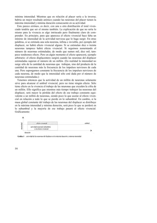 mínima intensidad. Mientras que en relación al placer sería a la inversa; 
habría un mejor resultado anímico cuando las neuronas del placer tienen la 
máxima intensidad y mínima duración consecuente en su actividad. 
Esto parece erróneo, es decir, con una u otra distribución el total viven-ciado 
59 
tendría que ser el mismo también. La explicación de que no sería lo 
mismo para la vivencia es algo intrincado pero finalmente claro de com-prender. 
En principio, para que aparezca el efecto vivencial hace falta un 
mínimo de intensidad de la actividad nerviosa que lo haga surgir. En otras 
palabras, si se estimula una sola neurona, ínfima e invisible, por ejemplo del 
displacer, no habrá efecto vivencial alguno. Si se estimulan diez o treinta 
neuronas tampoco habrá efecto vivencial. Si seguimos aumentando el 
número de neuronas estimuladas, de modo que sumen mil, diez mil, tam-poco 
tendremos efecto. Pero en algún momento el efecto aparecerá, ejemplo 
arbitrario: el efecto displacentero surgirá cuando las neuronas del displacer 
estimuladas superan el número de un millón. (En realidad la intensidad no 
surge sólo de la cantidad de neuronas que trabajan, sino del producto de la 
cantidad de neuronas más la frecuencia de los impulsos nerviosos de cada 
una. Pero supongamos constante la frecuencia de los impulsos nerviosos de 
cada neurona, de modo que la intensidad sólo esté dada por el número de 
neuronas estimuladas.) 
Tenemos entonces que la actividad de un millón de neuronas solamente 
sirve para alcanzar el umbral vivencial, pero no tiene ningún efecto. Sólo 
tiene efecto en la vivencia el trabajo de las neuronas que exceden la cifra de 
un millón. Ello significa que mientras más tiempo trabajen las neuronas del 
displacer, será mayor la pérdida del efecto de ese trabajo constante equi-valente 
a un millón de neuronas, siendo poco lo que asome al efecto viven-cial 
en relación a todo lo que se pierde en lo subumbral. En cambio, si la 
masa global constante del trabajo de las neuronas del displacer se distribuye 
en la máxima intensidad y mínima duración, será poco lo que se perderá en 
lo subumbral y la mayoría de ese trabajo pasará al efecto vivencial. 
Gráficamente: 
umbral 
duración 
efecto vivencial 
actividad neuronal subumbral, 
o sin efecto vivencial 
intensidad 
Gráfico 1 : actividad de las neuronas del displacer en la máxima duración y mínima intensidad 
 