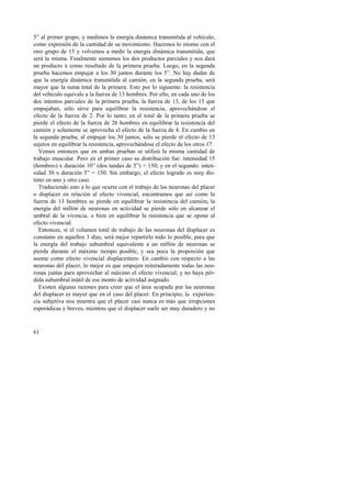 5” al primer grupo, y medimos la energía dinámica transmitida al vehículo, 
como expresión de la cantidad de su movimiento. Hacemos lo mismo con el 
otro grupo de 15 y volvemos a medir la energía dinámica transmitida, que 
será la misma. Finalmente sumamos los dos productos parciales y nos dará 
un producto x como resultado de la primera prueba. Luego, en la segunda 
prueba hacemos empujar a los 30 juntos durante los 5”. No hay dudas de 
que la energía dinámica transmitida al camión, en la segunda prueba, será 
mayor que la suma total de la primera. Esto por lo siguiente: la resistencia 
del vehículo equivale a la fuerza de 13 hombres. Por ello, en cada uno de los 
dos intentos parciales de la primera prueba, la fuerza de 13, de los 15 que 
empujaban, sólo sirve para equilibrar la resistencia, aprovechándose el 
efecto de la fuerza de 2. Por lo tanto, en el total de la primera prueba se 
pierde el efecto de la fuerza de 26 hombres en equilibrar la resistencia del 
camión y solamente se aprovecha el efecto de la fuerza de 4. En cambio en 
la segunda prueba, al empujar los 30 juntos, sólo se pierde el efecto de 13 
sujetos en equilibrar la resistencia, aprovechándose el efecto de los otros 17. 
Vemos entonces que en ambas pruebas se utilizó la misma cantidad de 
trabajo muscular. Pero en el primer caso su distribución fue: intensidad 15 
(hombres) x duración 10” (dos tandas de 5”) = 150; y en el segundo: inten-sidad 
30 x duración 5” = 150. Sin embargo, el efecto logrado es muy dis-tinto 
en uno y otro caso. 
Traduciendo esto a lo que ocurre con el trabajo de las neuronas del placer 
o displacer en relación al efecto vivencial, encontramos que así como la 
fuerza de 13 hombres se pierde en equilibrar la resistencia del camión, la 
energía del millón de neuronas en actividad se pierde sólo en alcanzar el 
umbral de la vivencia, o bien en equilibrar la resistencia que se opone al 
efecto vivencial. 
Entonces, si el volumen total de trabajo de las neuronas del displacer es 
constante en aquellos 3 días, será mejor repartirlo todo lo posible, para que 
la energía del trabajo subumbral equivalente a un millón de neuronas se 
pierda durante el máximo tiempo posible, y sea poca la proporción que 
asome como efecto vivencial displacentero. En cambio con respecto a las 
neuronas del placer, lo mejor es que empujen reiteradamente todas las neu-ronas 
juntas para aprovechar al máximo el efecto vivencial, y no haya pér-dida 
subumbral inútil de ese monto de actividad asignado. 
Existen algunas razones para creer que el área ocupada por las neuronas 
del displacer es mayor que en el caso del placer. En principio, la experien-cia 
61 
subjetiva nos muestra que el placer casi nunca es más que irrupciones 
esporádicas y breves, mientras que el displacer suele ser muy duradero y no 
 