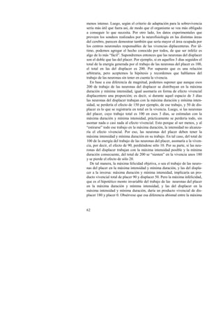 menos intenso. Luego, según el criterio de adaptación para la sobrevivencia 
sería más útil que fuera así, de modo que el organismo se vea más obligado 
a conseguir lo que necesita. Por otro lado, los datos experimentales que 
proveen los sondeos realizados por la neurofisiología en las distintas áreas 
del cerebro, parecen demostrar también que sería mayor el área ocupada por 
los centros neuronales responsables de las vivencias diplacenteras. Por úl-timo, 
62 
podemos agregar el hecho conocido por todos, de que ser infeliz es 
algo de lo más “fácil”. Supondremos entonces que las neuronas del displacer 
son el doble que las del placer. Por ejemplo, si en aquellos 3 días seguidos el 
total de la energía generada por el trabajo de las neuronas del placer es 100, 
el total en las del displacer es 200. Por supuesto que es una relación 
arbitraria, pero aceptemos la hipótesis y recordemos que hablamos del 
trabajo de las neuronas sin tener en cuenta la vivencia. 
En base a esa diferencia de magnitud, podemos suponer que aunque esos 
200 de trabajo de las neuronas del displacer se distribuyan en la máxima 
duración y mínima intensidad, igual asomaría en forma de efecto vivencial 
displacentero una proporción; es decir, si durante aquel espacio de 3 días 
las neuronas del displacer trabajan con la máxima duración y mínima inten-sidad, 
se perdería el efecto de 150 por ejemplo, de ese trabajo, y 50 de dis-placer 
es lo que se registraría en total en la vivencia. Luego, si las neuronas 
del placer, cuyo trabajo total es 100 en esos 3 días, se estimulan con la 
máxima duración y mínima intensidad, prácticamente se perdería todo, sin 
asomar nada o casi nada al efecto vivencial. Esto porque al ser menos, y al 
“estirarse” todo ese trabajo en la máxima duración, la intensidad no alcanza-ría 
el efecto vivencial. Por eso, las neuronas del placer deben tener la 
máxima intensidad y mínima duración en su trabajo. En tal caso, del total de 
100 de la energía del trabajo de las neuronas del placer, asomaría a la viven-cia, 
por decir, el efecto de 90, perdiéndose sólo 10. Por su parte, si las neu-ronas 
del displacer trabajan con la máxima intensidad posible y la mínima 
duración consecuente, del total de 200 se “sienten” en la vivencia unos 180 
y se pierde el efecto de sólo 20. 
De tal manera, la máxima felicidad objetiva, o sea el trabajo de las neuro-nas 
del placer en la máxima intensidad y mínima duración, y las del displa-cer 
a la inversa: máxima duración y mínima intensidad, implicaría un pro-ducto 
vivencial total de placer 90 y displacer 50. Pero la máxima infelicidad, 
que es el hipotético monto invariable del trabajo de las neuronas del placer 
en la máxima duración y mínima intensidad, y las del displacer en la 
máxima intensidad y mínima duración, daría un producto vivencial de dis-placer 
180 y placer 0. Obsérvese que esa diferencia abismal entre la máxima 
 