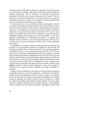 felicidad y la peor infelicidad no afectaría en absoluto el hecho de que tanto 
unas neuronas y otras tengan, cada grupo, la misma masa total de trabajo en 
cualquier distribución. Ello les permitiría su adecuado mantenimiento 
estructural y funcional, que es lo que a las neuronas les “interesa”. Pero si a 
ellas les da lo mismo una distribución u otra, para nosotros, que somos los 
destinatarios del efecto vivencial, es muy distinto una forma de distribución 
u otra, es la diferencia entre el paraíso y el infierno. 
Si relacionamos esto con la contradicción básica del psiquismo, veremos 
que aunque sería fatal una resolución absoluta de la lucha, donde uno de los 
contrarios anule totalmente al otro, puede no obstante haber una resolución 
relativa de la contradicción. Se trata de una lucha más amplia y abarcativa, 
donde está en juego el promedio general del dominio en la vivencia. Así, si 
triunfa la ley general logra como efecto: la felicidad, y negar obviamente la 
infelicidad; mientras que el triunfo de las fuerzas contrarias, en este nivel, 
significa la afirmación de la infelicidad como efecto y la negación de la 
felicidad. En otros términos, se da un dominio promedio de una de las fuer-zas 
63 
sobre la otra, sin por ello detenerse la lucha, ni las victorias esporádicas 
del contrario. 
Es probable que el volumen global de trabajo promedio de cada grupo de 
neuronas no sea exactamente constante. Por ejemplo, la masa total de 100 
del trabajo promedio de las neuronas del placer tal vez pueda agrandarse o 
comprimirse un poco, o sea, quizás pueda variar entre 90 y 110, y no obs-tante 
lograrse el adecuado mantenimiento neuronal. Sin embargo, no podría 
alejarse mucho del promedio. Probablemente nos cueste creer que exista una 
tendencia homeostática al automantenimiento del promedio de actividad de 
las neuronas por el hecho de que las miramos desde la manifestación viven-cial, 
que es lo que nos afecta. Pero si olvidamos la vivencia y observamos el 
cerebro material, focalizando dos grupos de frías neuronas, viéndolas como 
células sometidas a todas las leyes fisiológicas, se hace más aceptable la 
existencia de un simple mecanismo regulador que tienda a promediar su 
actividad. 
Aunque el total de trabajo de cada grupo de neuronas pueda comprimirse 
o agrandarse más de lo que recién suponíamos, sin afectar el buen manteni-miento 
neuronal, encontraríamos de todos modos un mínimo y un máximo 
del total de actividad. En el caso de las neuronas del displacer, por ejemplo, 
aunque sea solamente ese mínimo, saldrá en forma de ansiedad, etc., cuando 
las neuronas del displacer han tenido un reposo absoluto. Por ello, aunque 
fuera más variable el promedio total del trabajo neuronal, sería igualmente 
válida la consideración de los factores duración - intensidad, al menos como 
 