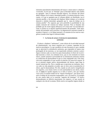 elementos parcialmente determinantes del mayor o menor placer o displacer 
vivenciales. En tal caso, la “fórmula” para la felicidad objetiva sólo tendría 
un agregado: “para la máxima felicidad objetiva, las neuronas del placer 
deben trabajar con la mayor intensidad posible y la mínima duración conse-cuente, 
64 
a lo que se agregaría que el volumen global, así distribuido, sea el 
máximo posible; y las neuronas del displacer deben trabajar en la máxima 
duración y mínima intensidad, agregando que la masa de trabajo sea la 
mínima posible”. Por supuesto que sería preferible la posibilidad de una 
amplia variación del volumen de trabajo neuronal. Pero es bastante más 
probable que de existir alguna diferencia en la masa total de actividad neu-ronal, 
la misma no se alejaría significativamente del promedio. Todo aleja-miento 
del promedio sería acercarse a la degeneración neuronal (cuando se 
acentúa el reposo), o a la fatiga neuronal y el consumo de las reservas ener-géticas 
(cuando tiene lugar la sobreactividad). 
5. La forma de actuar el sistema de mantenimiento 
autónomo 
El placer o displacer “autónomos”, como efectos de la actividad neuronal 
de mantenimiento, casi nunca surgirían por sí mismos, separados de los 
motivos psicológicos. Lo que sucedería con más frecuencia es que a medida 
que se aproxima la estimulación autónoma, que responderá al reposo muy 
prolongado de las neuronas, se van requiriendo estímulos externos o psico-lógicos 
internos cada vez más leves para desencadenar el efecto de la activi-dad 
neuronal; es decir, los estímulos leves, que en otro momento no tienen 
efecto, cuando aumenta la proximidad de la estimulación autónoma estarían 
en condiciones de desencadenar lo que ya viene empujando solo. Esta situa-ción 
sería comparable a lo que sucede en relación a la causa de la muerte. Si 
no se presenta ningún motivo desencadenante del deceso, igual llega la 
muerte natural por ley. Pero a medida que se aproxima ese momento, moti-vos 
cada vez más pequeños en poder, que en otros casos no producirían el 
efecto, aquí lo desencadenan. Por ello, cuando un solo motivo insignificante 
nos angustia, y ese mismo motivo en otra oportunidad no nos afecta, enton-ces, 
la causa de aquella angustia no es tanto el motivo, sino que muchas 
veces sería el eventual estado de las “mareas fisiológicas”, que hacen nece-sario 
el trabajo de las neuronas responsables, con o sin motivos. Un ejemplo 
de esto estaría dado en la conocida “angustia del domingo”. El motivo 
desencadenante no diferiría mayormente con respecto a lo que sucede en 
cualquier otro día de la semana. Dicho motivo (en aquellos lugares donde se 
 