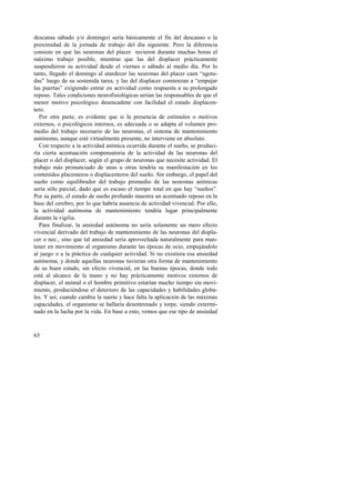 descansa sábado y/o domingo) sería básicamente el fin del descanso o la 
proximidad de la jornada de trabajo del día siguiente. Pero la diferencia 
consiste en que las neuronas del placer tuvieron durante muchas horas el 
máximo trabajo posible, mientras que las del displacer prácticamente 
suspendieron su actividad desde el viernes o sábado al medio día. Por lo 
tanto, llegado el domingo al atardecer las neuronas del placer caen “agota-das” 
65 
luego de su sostenida tarea, y las del displacer comienzan a “empujar 
las puertas” exigiendo entrar en actividad como respuesta a su prolongado 
reposo. Tales condiciones neurofisiológicas serían las responsables de que el 
menor motivo psicológico desencadene con facilidad el estado displacen-tero. 
Por otra parte, es evidente que si la presencia de estímulos o motivos 
externos, o psicológicos internos, es adecuada o se adapta al volumen pro-medio 
del trabajo necesario de las neuronas, el sistema de mantenimiento 
autónomo, aunque esté virtualmente presente, no interviene en absoluto. 
Con respecto a la actividad anímica ocurrida durante el sueño, se produci-ría 
cierta acentuación compensatoria de la actividad de las neuronas del 
placer o del displacer, según el grupo de neuronas que necesite actividad. El 
trabajo más pronunciado de unas u otras tendría su manifestación en los 
contenidos placenteros o displacenteros del sueño. Sin embargo, el papel del 
sueño como equilibrador del trabajo promedio de las neuronas anímicas 
sería sólo parcial, dado que es escaso el tiempo total en que hay “sueños”. 
Por su parte, el estado de sueño profundo muestra un acentuado reposo en la 
base del cerebro, por lo que habría ausencia de actividad vivencial. Por ello, 
la actividad autónoma de mantenimiento tendría lugar principalmente 
durante la vigilia. 
Para finalizar, la ansiedad autónoma no sería solamente un mero efecto 
vivencial derivado del trabajo de mantenimiento de las neuronas del displa-cer 
o nec., sino que tal ansiedad sería aprovechada naturalmente para man-tener 
en movimiento al organismo durante las épocas de ocio, empujándolo 
al juego o a la práctica de cualquier actividad. Si no existiera esa ansiedad 
autónoma, y donde aquellas neuronas tuvieran otra forma de mantenimiento 
de su buen estado, sin efecto vivencial, en las buenas épocas, donde todo 
está al alcance de la mano y no hay prácticamente motivos externos de 
displacer, el animal o el hombre primitivo estarían mucho tiempo sin movi-miento, 
produciéndose el deterioro de las capacidades y habilidades globa-les. 
Y así, cuando cambia la suerte y hace falta la aplicación de las máximas 
capacidades, el organismo se hallaría desentrenado y torpe, siendo extermi-nado 
en la lucha por la vida. En base a esto, vemos que ese tipo de ansiedad 
 