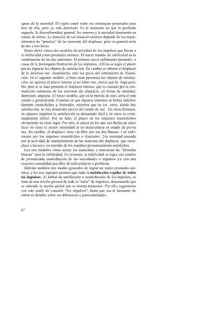 aguas de la ansiedad. El sujeto usará todas sus estrategias personales para 
huir de ella, pero ya está derrotado. Es el momento en que la profunda 
angustia, la disconformidad general, los temores y la ansiedad dominarán su 
estado de ánimo. La duración de tal situación anímica depende de los reque-rimientos 
67 
de “práctica” de las neuronas del displacer, pero en general sería 
de dos a tres horas. 
Hasta ahora vimos dos modelos de actividad de los impulsos que llevan a 
la infelicidad como promedio anímico. El tercer modelo de infelicidad es la 
combinación de los dos anteriores. El primero era el sufrimiento promedio a 
causa de la prolongada frustración de los impulsos. Allí no se logra el placer 
por no lograrse los objetos de satisfacción. En cambio se obtiene el displacer 
de la dolorosa nec. insatisfecha, más los picos del sentimiento de frustra-ción. 
En el segundo modelo, si bien están presentes los objetos de satisfac-ción, 
no aparece el placer intenso al no haber nec. previa que lo haga posi-ble; 
pero sí se hace presente el displacer intenso, que es causado por la esti-mulación 
autónoma de las neuronas del displacer, en forma de ansiedad, 
depresión, angustia. El tercer modelo, que es la mezcla de esto, sería el más 
común y generalizado. Consiste en que algunos impulsos se hallan indefini-damente 
insatisfechos y frustrados, mientras que en los otros, donde hay 
satisfacción, no hay desarrollo previo del estado de nec. En otros términos, 
en algunos impulsos la satisfacción es demasiado fácil y en otros es extre-madamente 
difícil. Por un lado, el placer de los impulsos insatisfechos 
obviamente no tiene lugar. Por otro, el placer de los que son fáciles de satis-facer 
no tiene la menor intensidad al no desarrollarse el estado de previa 
nec. En cambio, el displacer tiene vía libre por los dos flancos: 1-el sufri-miento 
por los impulsos insatisfechos o frustrados. 2-la ansiedad causada 
por la actividad de mantenimiento de las neuronas del displacer, que reem-plaza 
a las necs. no sentidas de los impulsos prematuramente satisfechos. 
Los tres modelos vistos serían los esenciales, y marcarían las “fórmulas 
básicas” para la infelicidad. En resumen, la infelicidad se logra con estados 
de pronunciada insatisfacción de las necesidades o impulsos y/o con una 
excesiva comodidad que libre de todo esfuerzo o problema. 
Habrían también tres modos generales de lograr un mejor promedio aní-mico, 
y los tres suponen primero que nada la satisfacción regular de todos 
los impulsos. Al hablar de satisfacción o insatisfacción de los impulsos, se 
trata de una noción grosera de toda la “nube” de impulsos, descontando que 
se entiende la noción global que se intenta transmitir. Por ello, seguiremos 
con este modo de concebir “los impulsos”, hasta que sea el momento de 
entrar en detalles sobre sus diferencias y particularidades. 
 