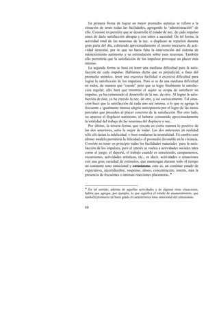 La primera forma de lograr un mejor promedio anímico se refiere a la 
situación de tener todas las facilidades, agregando la “administración” de 
ello. Consiste en permitir que se desarrolle el estado de nec. de cada impulso 
antes de darle satisfacción abrupta y con sabor a saciedad. De tal forma, la 
actividad total de las neuronas de la nec. o displacer se repartirá durante 
gran parte del día, cubriendo aproximadamente el monto necesario de acti-vidad 
68 
neuronal, por lo que no haría falta la intervención del sistema de 
mantenimiento autónomo y su estimulación sobre esas neuronas. También 
ello permitiría que la satisfacción de los impulsos provoque un placer más 
intenso. 
La segunda forma se basa en tener una mediana dificultad para la satis-facción 
de cada impulso. Habíamos dicho que es perjudicial, a fines del 
promedio anímico, tener una excesiva facilidad o excesiva dificultad para 
lograr la satisfacción de los impulsos. Pero si se da una mediana dificultad 
en todos, de manera que “cueste” pero que se logre finalmente la satisfac-ción 
regular, ello hará que mientras el sujeto se ocupa de satisfacer un 
impulso, ya ha comenzado el desarrollo de la nec. de otro. Al lograr la satis-facción 
de éste, ya ha crecido la nec. de otro, y así sucesivamente. Tal situa-ción 
hace que la satisfacción de cada uno sea intensa, a lo que se agrega la 
frecuente e igualmente intensa alegría anticipatoria por el logro de las metas 
parciales que preceden al placer concreto de la satisfacción. Por otro lado, 
no aparece el displacer autónomo, al haberse consumido aproximadamente 
la totalidad del trabajo de las neuronas del displacer o nec. 
Por último, la tercera forma, que rescata en cierta manera lo positivo de 
las dos anteriores, sería la mejor de todas. Las dos anteriores en realidad 
sólo aliviarían la infelicidad, o bien rondarían la neutralidad. En cambio este 
último modelo permitiría la felicidad o el promedio favorable en la vivencia. 
Consiste en tener en principio todas las facilidades materiales para la satis-facción 
de los impulsos, pero el interés se vuelca a actividades sociales tales 
como el juego, el deporte, el trabajo cuando es entretenido, campamentos, 
excursiones, actividades artísticas, etc.; es decir, actividades o situaciones 
con una gran variedad de estímulos, que mantengan durante todo el tiempo 
un constante tono emocional y entusiasmo, esto es, un continuo estado de 
expectativa, incertidumbre, suspenso, deseo, concentración, interés, más la 
presencia de frecuentes e intensas reacciones placenteras. ! 
! En tal sentido, además de aquellas actividades y de algunas otras situaciones, 
habría que agregar, por ejemplo, lo que significa el estado de enamoramiento, que 
también promueve en buen grado el característico tono emocional del entusiasmo. 
 