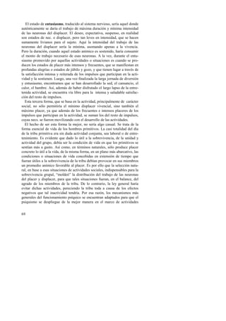 El estado de entusiasmo, traducido al sistema nervioso, sería aquel donde 
auténticamente se daría el trabajo de máxima duración y mínima intensidad 
de las neuronas del displacer. El deseo, expectativa, suspenso, en realidad 
son estados de nec. o displacer, pero tan leves en intensidad, que se hacen 
sumamente livianos para el sujeto. Aquí la intensidad del trabajo de las 
neuronas del displacer sería la mínima, asomando apenas a la vivencia. 
Pero la duración, cuando aquel estado anímico es sostenido, haría consumir 
el monto de trabajo necesario de esas neuronas. A la vez, durante el entu-siasmo 
69 
promovido por aquellas actividades o situaciones es cuando se pro-ducen 
los estados de placer más intensos y frecuentes, que se manifiestan en 
profundas alegrías o estados de júbilo y gozo, y que tienen lugar a través de 
la satisfacción intensa y reiterada de los impulsos que participan en la acti-vidad 
y la sostienen. Luego, una vez finalizada la larga jornada de diversión 
y entusiasmo, encontramos que se han desarrollado la sed, el cansancio, el 
calor, el hambre. Así, además de haber disfrutado el largo lapso de la entre-tenida 
actividad, se encuentra vía libre para la intensa y saludable satisfac-ción 
del resto de impulsos. 
Esta tercera forma, que se basa en la actividad, principalmente de carácter 
social, no sólo permitiría el mínimo displacer vivencial, sino también el 
máximo placer, ya que además de los frecuentes e intensos placeres de los 
impulsos que participan en la actividad, se suman los del resto de impulsos, 
cuyas necs. se fueron movilizando con el desarrollo de las actividades. 
El hecho de ser esta forma la mejor, no sería algo casual. Se trata de la 
forma esencial de vida de los hombres primitivos. La casi totalidad del día 
de la tribu primitiva era sin duda actividad conjunta, sea laboral o de entre-tenimiento. 
Es evidente que dado lo útil a la sobrevivencia, de la unidad y 
actividad del grupo, debía ser la condición de vida en que los primitivos se 
sentían más a gusto. Así como, en términos naturales, sólo produce placer 
concreto lo útil a la vida, de la misma forma, en un plano más abarcativo, las 
condiciones o situaciones de vida concebidas en extensión de tiempo que 
fueran útiles a la sobrevivencia de la tribu debían provocar en sus miembros 
un promedio anímico favorable al placer. Es por ello que la selección natu-ral, 
en base a esas situaciones de actividades sociales, indispensables para la 
sobrevivencia grupal, “moldeó” la distribución del trabajo de las neuronas 
del placer y displacer, para que tales situaciones fueran, en el balance, del 
agrado de los miembros de la tribu. De lo contrario, la ley general haría 
evitar dichas actividades, pereciendo la tribu toda a causa de los efectos 
negativos que tal inactividad tendría. Por esa razón, los mecanismos más 
generales del funcionamiento psíquico se encuentran adaptados para que el 
psiquismo se despliegue de la mejor manera en el marco de actividades 
 