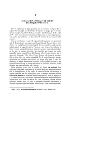 7 
1 
LA SELECCIÓN NATURAL Y EL ORIGEN 
DEL PSIQUISMO HUMANO 
Darwin explicó ya las leyes generales de la evolución biológica. En su 
exposición contempla una diversidad de factores en juego, que en su inte-racción 
van produciendo la lenta evolución y transformación de las espe-cies 
! . Entre esos factores repasaremos algunos de los más importantes, y 
que son los que dan forma a la idea central de la teoría de la evolución de las 
especies. 
Uno de estos hechos es que toda especie tiende a generar una gran canti-dad 
de descendientes en una progresión geométrica. En caso de no tener 
límites esa multiplicación ininterrumpida de sus miembros, cada especie 
debería cubrir la superficie de la Tierra en poco tiempo. Sin embargo el 
límite existe y principalmente es el alimento; es decir, nacen más individuos 
de los que se pueden alimentar. Así, aquellos que tengan una mejor 
capacidad innata para el logro del alimento sobrevivirán, mientras que el 
resto será eliminado. Tales sobrevivientes llegarán a la época de reproduc-ción 
y darán hijos con similar capacidad. Por lo tanto, la especie quedará 
constituida por miembros que poseen los rasgos útiles para el logro del 
alimento. Al quedar únicamente los aptos, y al reproducirse éstos en una 
progresión geométrica, se rebasa nuevamente el límite del alimento, produ-ciéndose 
una nueva selección más exigente. 
Dicha selección ocurre bajo la premisa del factor: variabilidad. Esto 
quiere decir que cada generación de la especie da origen a una cierta canti-dad 
de descendientes, de los cuales la mayoría hereda prácticamente la 
misma capacidad que los progenitores, pero en algunos aparecen mínimas 
diferencias innatas de capacidad. Esa diferencia será a favor de unos pocos 
y en contra para otros. Así, dada la siguiente lucha por el alimento limitado, 
sobrevivirán con más frecuencia los que heredaron alguna mínima 
diferencia innata a favor y el resto irá quedando eliminado. Nuevamente, la 
siguiente reproducción tendrá a esos sobrevivientes como punto de partida y 
! Darwin Charles. El origen de las especies. Editorial EDAF. Madrid 1985 
 