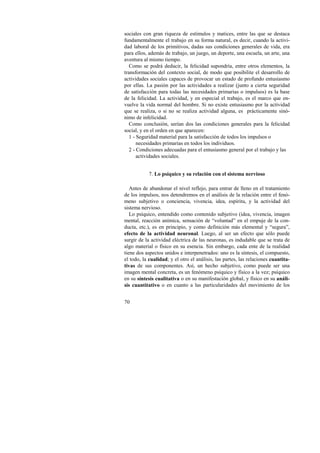 sociales con gran riqueza de estímulos y matices, entre las que se destaca 
fundamentalmente el trabajo en su forma natural, es decir, cuando la activi-dad 
70 
laboral de los primitivos, dadas sus condiciones generales de vida, era 
para ellos, además de trabajo, un juego, un deporte, una escuela, un arte, una 
aventura al mismo tiempo. 
Como se podrá deducir, la felicidad supondría, entre otros elementos, la 
transformación del contexto social, de modo que posibilite el desarrollo de 
actividades sociales capaces de provocar un estado de profundo entusiasmo 
por ellas. La pasión por las actividades a realizar (junto a cierta seguridad 
de satisfacción para todas las necesidades primarias o impulsos) es la base 
de la felicidad. La actividad, y en especial el trabajo, es el marco que en-vuelve 
la vida normal del hombre. Si no existe entusiasmo por la actividad 
que se realiza, o si no se realiza actividad alguna, es prácticamente sinó-nimo 
de infelicidad. 
Como conclusión, serían dos las condiciones generales para la felicidad 
social, y en el orden en que aparecen: 
1 - Seguridad material para la satisfacción de todos los impulsos o 
necesidades primarias en todos los individuos. 
2 - Condiciones adecuadas para el entusiasmo general por el trabajo y las 
actividades sociales. 
7. Lo psíquico y su relación con el sistema nervioso 
Antes de abandonar el nivel reflejo, para entrar de lleno en el tratamiento 
de los impulsos, nos detendremos en el análisis de la relación entre el fenó-meno 
subjetivo o conciencia, vivencia, idea, espíritu, y la actividad del 
sistema nervioso. 
Lo psíquico, entendido como contenido subjetivo (idea, vivencia, imagen 
mental, reacción anímica, sensación de “voluntad” en el empuje de la con-ducta, 
etc.), es en principio, y como definición más elemental y “segura”, 
efecto de la actividad neuronal. Luego, al ser un efecto que sólo puede 
surgir de la actividad eléctrica de las neuronas, es indudable que se trata de 
algo material o físico en su esencia. Sin embargo, cada ente de la realidad 
tiene dos aspectos unidos e interpenetrados: uno es la síntesis, el compuesto, 
el todo, la cualidad; y el otro el análisis, las partes, las relaciones cuantita-tivas 
de sus componentes. Así, un hecho subjetivo, como puede ser una 
imagen mental concreta, es un fenómeno psíquico y físico a la vez; psíquico 
en su síntesis cualitativa o en su manifestación global, y físico en su análi-sis 
cuantitativo o en cuanto a las particularidades del movimiento de los 
 