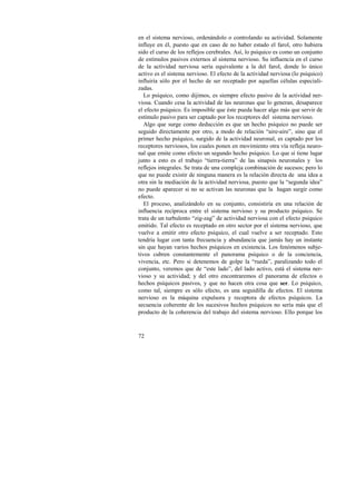 en el sistema nervioso, ordenándolo o controlando su actividad. Solamente 
influye en él, puesto que en caso de no haber estado el farol, otro hubiera 
sido el curso de los reflejos cerebrales. Así, lo psíquico es como un conjunto 
de estímulos pasivos externos al sistema nervioso. Su influencia en el curso 
de la actividad nerviosa sería equivalente a la del farol, donde lo único 
activo es el sistema nervioso. El efecto de la actividad nerviosa (lo psíquico) 
influiría sólo por el hecho de ser receptado por aquellas células especiali-zadas. 
Lo psíquico, como dijimos, es siempre efecto pasivo de la actividad ner-viosa. 
72 
Cuando cesa la actividad de las neuronas que lo generan, desaparece 
el efecto psíquico. Es imposible que éste pueda hacer algo más que servir de 
estímulo pasivo para ser captado por los receptores del sistema nervioso. 
Algo que surge como deducción es que un hecho psíquico no puede ser 
seguido directamente por otro, a modo de relación “aire-aire”, sino que el 
primer hecho psíquico, surgido de la actividad neuronal, es captado por los 
receptores nerviosos, los cuales ponen en movimiento otra vía refleja neuro-nal 
que emite como efecto un segundo hecho psíquico. Lo que sí tiene lugar 
junto a esto es el trabajo “tierra-tierra” de las sinapsis neuronales y los 
reflejos integrales. Se trata de una compleja combinación de sucesos; pero lo 
que no puede existir de ninguna manera es la relación directa de una idea a 
otra sin la mediación de la actividad nerviosa, puesto que la “segunda idea” 
no puede aparecer si no se activan las neuronas que la hagan surgir como 
efecto. 
El proceso, analizándolo en su conjunto, consistiría en una relación de 
influencia recíproca entre el sistema nervioso y su producto psíquico. Se 
trata de un turbulento “zig-zag” de actividad nerviosa con el efecto psíquico 
emitido. Tal efecto es receptado en otro sector por el sistema nervioso, que 
vuelve a emitir otro efecto psíquico, el cual vuelve a ser receptado. Esto 
tendría lugar con tanta frecuencia y abundancia que jamás hay un instante 
sin que hayan varios hechos psíquicos en existencia. Los fenómenos subje-tivos 
cubren constantemente el panorama psíquico o de la conciencia, 
vivencia, etc. Pero si detenemos de golpe la “rueda”, paralizando todo el 
conjunto, veremos que de “este lado”, del lado activo, está el sistema ner-vioso 
y su actividad; y del otro encontraremos el panorama de efectos o 
hechos psíquicos pasivos, y que no hacen otra cosa que ser. Lo psíquico, 
como tal, siempre es sólo efecto, es una seguidilla de efectos. El sistema 
nervioso es la máquina expulsora y receptora de efectos psíquicos. La 
secuencia coherente de los sucesivos hechos psíquicos no sería más que el 
producto de la coherencia del trabajo del sistema nervioso. Ello porque los 
 