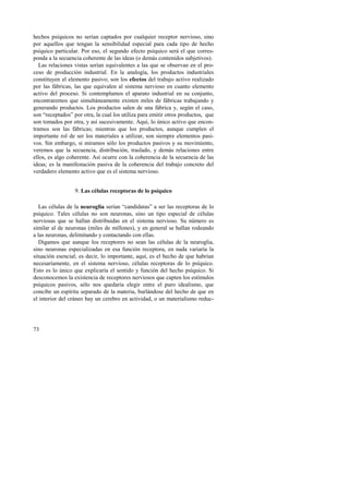 hechos psíquicos no serían captados por cualquier receptor nervioso, sino 
por aquellos que tengan la sensibilidad especial para cada tipo de hecho 
psíquico particular. Por eso, el segundo efecto psíquico será el que corres-ponda 
73 
a la secuencia coherente de las ideas (o demás contenidos subjetivos). 
Las relaciones vistas serían equivalentes a las que se observan en el pro-ceso 
de producción industrial. En la analogía, los productos industriales 
constituyen el elemento pasivo; son los efectos del trabajo activo realizado 
por las fábricas, las que equivalen al sistema nervioso en cuanto elemento 
activo del proceso. Si contemplamos el aparato industrial en su conjunto, 
encontraremos que simultáneamente existen miles de fábricas trabajando y 
generando productos. Los productos salen de una fábrica y, según el caso, 
son “receptados” por otra, la cual los utiliza para emitir otros productos, que 
son tomados por otra, y así sucesivamente. Aquí, lo único activo que encon-tramos 
son las fábricas; mientras que los productos, aunque cumplen el 
importante rol de ser los materiales a utilizar, son siempre elementos pasi-vos. 
Sin embargo, si miramos sólo los productos pasivos y su movimiento, 
veremos que la secuencia, distribución, traslado, y demás relaciones entre 
ellos, es algo coherente. Así ocurre con la coherencia de la secuencia de las 
ideas; es la manifestación pasiva de la coherencia del trabajo concreto del 
verdadero elemento activo que es el sistema nervioso. 
9. Las células receptoras de lo psíquico 
Las células de la neuroglia serían “candidatas” a ser las receptoras de lo 
psíquico. Tales células no son neuronas, sino un tipo especial de células 
nerviosas que se hallan distribuidas en el sistema nervioso. Su número es 
similar al de neuronas (miles de millones), y en general se hallan rodeando 
a las neuronas, delimitando y contactando con ellas. 
Digamos que aunque los receptores no sean las células de la neuroglia, 
sino neuronas especializadas en esa función receptora, en nada variaría la 
situación esencial; es decir, lo importante, aquí, es el hecho de que habrían 
necesariamente, en el sistema nervioso, células receptoras de lo psíquico. 
Esto es lo único que explicaría el sentido y función del hecho psíquico. Si 
desconocemos la existencia de receptores nerviosos que capten los estímulos 
psíquicos pasivos, sólo nos quedaría elegir entre el puro idealismo, que 
concibe un espíritu separado de la materia, burlándose del hecho de que en 
el interior del cráneo hay un cerebro en actividad, o un materialismo reduc- 
 
