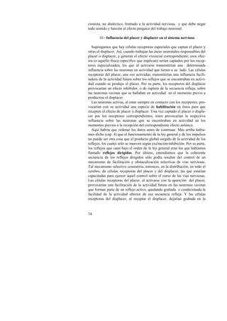 cionista, no dialéctico, limitado a la actividad nerviosa, y que debe negar 
todo sentido y función al efecto psíquico del trabajo neuronal. 
74 
10.- Influencia del placer y displacer en el sistema nervioso 
Supongamos que hay células receptoras especiales que captan el placer y 
otras el displacer. Así, cuando trabajan las áreas neuronales responsables del 
placer o displacer, y generan el efecto vivencial correspondiente, esos efec-tos 
(o aquello físico específico que implican) serían captados por los recep-tores 
especializados, los que al activarse transmitirían una determinada 
influencia sobre las neuronas en actividad que tienen a su lado. Las células 
receptoras del placer, una vez activadas, transmitirían una influencia facili-tadora 
de la actividad futura sobre los reflejos que se encontraban en activi-dad 
cuando se produjo el placer. Por su parte, los receptores del displacer 
provocarían un efecto inhibidor, o de ruptura de la secuencia refleja, sobre 
las neuronas vecinas que se hallaban en actividad en el momento previo a 
producirse el displacer. 
Las neuronas activas, al estar siempre en contacto con los receptores, pro-vocarían 
con su actividad una especie de habilitación en éstos para que 
recepten el efecto de placer o displacer. Una vez captado el placer o displa-cer 
por los receptores correspondientes, éstos provocarían la respectiva 
influencia sobre las neuronas que se encontraban en actividad en los 
momentos previos a la recepción del correspondiente efecto anímico. 
Aquí habría que ordenar los datos antes de continuar. Más arriba había-mos 
dicho (cap. 4) que el funcionamiento de la ley general y de los impulsos 
no puede ser otra cosa que el producto global surgido de la actividad de los 
reflejos, los cuales sólo se mueven según excitación-inhibición. Por su parte, 
los reflejos que caen bajo el orden de la ley general eran los que habíamos 
llamado reflejos dirigidos. Por último, entendíamos que la coherente 
secuencia de los reflejos dirigidos sólo podía resultar del control de un 
mecanismo de facilitación y obstaculización selectivas de vías nerviosas. 
Tal mecanismo selectivo consistiría, entonces, en la distribución, en todo el 
cerebro, de células receptoras del placer y del displacer, las que estarían 
capacitadas para ejercer aquel control sobre el curso de las vías nerviosas. 
Las células receptoras del placer, al activarse con la aparición del placer, 
provocarían una facilitación de la actividad futura en las neuronas vecinas 
que forman parte de un reflejo activo, quedando grabada o condicionada la 
facilidad de la actividad ulterior de esa secuencia refleja. Y las células 
receptoras del displacer, al receptar el displacer, dejarían grabada en la 
 