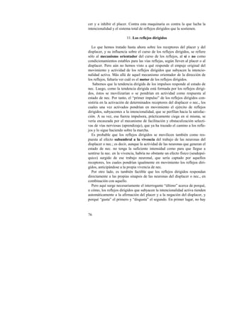 cer y a inhibir el placer. Contra esta maquinaria es contra la que lucha la 
intencionalidad y el sistema total de reflejos dirigidos que la sostienen. 
76 
11. Los reflejos dirigidos 
Lo que hemos tratado hasta ahora sobre los receptores del placer y del 
displacer, y su influencia sobre el curso de los reflejos dirigidos, se refiere 
sólo al mecanismo orientador del curso de los reflejos, al sí o no como 
condicionamientos estables para las vías reflejas, según lleven al placer o al 
displacer. Pero aún no hemos visto a qué responde el empuje original del 
movimiento y actividad de los reflejos dirigidos que subyacen la intencio-nalidad 
activa. Más allá de aquel mecanismo orientador de la dirección de 
los reflejos, faltaría ver cuál es el motor de los reflejos dirigidos. 
Sabemos que la tendencia dirigida de los impulsos responde al estado de 
nec. Luego, como la tendencia dirigida está formada por los reflejos dirigi-dos, 
éstos se movilizarían o se pondrían en actividad como respuesta al 
estado de nec. Por tanto, el “primer impulso” de los reflejos dirigidos con-sistiría 
en la activación de determinados receptores del displacer o nec., los 
cuales una vez activados pondrían en movimiento el ejército de reflejos 
dirigidos, subyacentes a la intencionalidad, que se perfilan hacia la satisfac-ción. 
A su vez, esa fuerza impulsora, prácticamente ciega en sí misma, se 
vería encauzada por el mecanismo de facilitación y obstaculización selecti-vas 
de vías nerviosas (aprendizaje), que ya ha trazado el camino a los refle-jos 
y lo sigue haciendo sobre la marcha. 
Es probable que los reflejos dirigidos se movilicen también como res-puesta 
al efecto subumbral a la vivencia del trabajo de las neuronas del 
displacer o nec.; es decir, aunque la actividad de las neuronas que generan el 
estado de nec. no tenga la suficiente intensidad como para que llegue a 
sentirse la nec. en la vivencia, habría no obstante un efecto físico (seudopsí-quico) 
surgido de ese trabajo neuronal, que sería captado por aquellos 
receptores, los cuales pondrían igualmente en movimiento los reflejos diri-gidos, 
anticipándose a la propia vivencia de nec. 
Por otro lado, es también factible que los reflejos dirigidos respondan 
directamente a las propias sinapsis de las neuronas del displacer o nec., en 
combinación con aquello. 
Pero aquí surge necesariamente el interrogante “último” acerca de porqué, 
o cómo, los reflejos dirigidos que subyacen la intencionalidad activa tienden 
automáticamente a la afirmación del placer y a la negación del displacer, y 
porqué “gusta” el primero y “disgusta” el segundo. En primer lugar, no hay 
 
