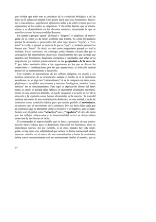 que olvidar que todo esto es producto de la evolución biológica y de las 
leyes de la selección natural. Ello quiere decir que tales fenómenos, funcio-nes 
77 
o mecanismos, significaron elementos útiles a la sobrevivencia para los 
organismos en los cuales se originaron. Y tan útiles fueron, que se mantu-vieron 
y se desarrollaron en los diversos animales, alcanzando lo que se 
manifiesta como la intencionalidad humana. 
En cuanto al porqué “gusta” el placer y “disgusta” el displacer, el interro-gante 
en sí, como es de notar, contiene una trampa. Es como preguntarse 
porqué la sensación o percepción del color rojo aparece “rojiza”, o “ver-dosa” 
la verde, o porqué se escucha lo que se “oye”, o, también, porqué los 
huesos son “óseos”. Es decir, es casi como preguntarse porqué es real la 
realidad. Estas cuestiones, sin embargo, están bastante esclarecidas por la 
concepción del materialismo dialéctico. Sencillamente hay que aceptar que 
aquellos son fenómenos, funciones, elementos o cualidades, que antes de su 
surgimiento ya existían potencialmente en las propiedades de la materia. 
Y por haber resultado útiles a los organismos en los que se dieron las 
condiciones y combinaciones por las que aparecieron, la selección natural 
promovió su mantenimiento y desarrollo. 
Con respecto al automatismo de los reflejos dirigidos, en cuanto a los 
destinos necesarios de su orientación, aunque el hecho en sí es realmente 
asombroso, no es algo tan “extraordinario” si se lo compara con otros com-plejísimos 
e increíbles mecanismos y sistemas fisiológicos, también “auto-máticos” 
en su funcionamiento. Pero aquí la explicación última del fenó-meno, 
es decir, el porqué tales reflejos se encuentran orientados necesaria-mente 
en una dirección definida, se puede equiparar a la razón de ser de la 
atracción y la repulsión como fuerzas elementales de la materia. Se trata del 
carácter necesario de una contradicción dialéctica, de una unidad y lucha de 
contrarios como condición básica para que resulte posible el movimiento; 
en nuestro caso el movimiento de la conducta. Por eso hacía falta algún par 
de contrarios que se presenten como lo positivo y lo negativo; que se mani-fiesten 
a nivel global como “atractivo” uno y “repulsivo” el otro, de modo 
que los reflejos subyacentes a la intencionalidad activa se desenvuelvan 
como una de las fuerzas en lucha. 
El comprender lo imprescindible que se hace la presencia de una contra-dicción 
motriz básica para el dinamismo funcional del fenómeno, tiene su 
importancia teórica. Así por ejemplo, si en otros mundos hay vida inteli-gente, 
si hay seres con subjetividad que actúen en forma intencional, deben 
moverse también en el marco de una contradicción o lucha de contrarios, 
deben contar necesariamente con un automatismo similar al nuestro, que se 
 