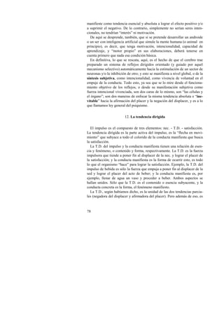 manifieste como tendencia esencial y absoluta a lograr el efecto positivo y/o 
a suprimir el negativo. De lo contrario, simplemente no serían seres inten-cionales, 
78 
no tendrían “interés” ni motivación. 
De aquí se desprende, también, que si se pretende desarrollar un androide 
o un ser con inteligencia artificial que simule la mente humana (o animal en 
principio), es decir, que tenga motivación, intencionalidad, capacidad de 
aprendizaje, y “motor propio” en sus elaboraciones, deberá tenerse en 
cuenta primero que nada esa condición básica. 
En definitiva, lo que se rescata, aquí, es el hecho de que el cerebro trae 
preparado un sistema de reflejos dirigidos orientado (y guiado por aquel 
mecanismo selectivo) automáticamente hacia la estimulación de un sector de 
neuronas y/o la inhibición de otro; y esto se manifiesta a nivel global, o de la 
síntesis subjetiva, como intencionalidad, como vivencia de voluntad en el 
empuje de la conducta. Todo esto, ya sea que se lo mire desde el funciona-miento 
objetivo de los reflejos, o desde su manifestación subjetiva como 
fuerza intencional vivenciada, son dos caras de lo mismo, son “las células y 
el órgano”; son dos maneras de enfocar la misma tendencia absoluta e “ine-vitable” 
hacia la afirmación del placer y la negación del displacer, y es a lo 
que llamamos ley general del psiquismo. 
12. La tendencia dirigida 
El impulso es el compuesto de tres elementos: nec. - T.D. - satisfacción. 
La tendencia dirigida es la parte activa del impulso, es la “flecha en movi-miento” 
que subyace a todo el colorido de la conducta manifiesta que busca 
la satisfacción. 
La T.D. del impulso y la conducta manifiesta tienen una relación de esen-cia 
y fenómeno, o contenido y forma, respectivamente. La T.D. es la fuerza 
impulsora que tiende a poner fin al displacer de la nec. y lograr el placer de 
la satisfacción; y la conducta manifiesta es la forma de ocurrir esto, es todo 
lo que el organismo “hace” para lograr la satisfacción. Ejemplo, la T.D. del 
impulso de bebida es sólo la fuerza que empuja a poner fin al displacer de la 
sed y lograr el placer del acto de beber; y la conducta manifiesta es, por 
ejemplo, llenar de agua un vaso y proceder a beber. Ambos aspectos se 
hallan unidos. Sólo que la T.D. es el contenido o esencia subyacente, y la 
conducta concreta es la forma, el fenómeno manifiesto. 
La T.D., según habíamos dicho, es la unidad de las dos tendencias parcia-les 
(negadora del displacer y afirmadora del placer). Pero además de eso, es 
 
