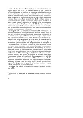 la unidad de otros elementos. Uno de ellos es el instinto. Entendemos por 
instinto, aquella parte de la T.D. basada en secuencias fijas e innatas de 
reflejos dirigidos, que no requieren del mecanismo de facilitación-obstacu-lización 
79 
selectivas, sino que ya traen establecida la secuencia: excitación-inhibición. 
El instinto es la dotación innata de secuencias fijas de conducta, 
que es compartida por todos los miembros de la especie, y que se encuentra 
orientada desde la nec. hacia la satisfacción. En la conducta humana es 
relativamente poco lo que hay de secuencias reflejas fijas o invariables, ya 
que el espacio librado al aprendizaje ha abarcado la casi totalidad de las 
secuencias de reflejos dirigidos que forman la T.D.. No obstante, existe la 
parte instintiva; ejemplo, la secuencia de los movimientos de la masticación, 
o el agazaparse ante un peligro sorpresivo, son conductas dominantemente 
instintivas y comunes a todos los hombres. 
La otra parte de la T.D. corresponde a la inmensidad de lo aprendido, a la 
infinidad de secuencias de conducta que están perfiladas también desde la 
nec. hacia el objeto de satisfacción, pero que pueden variar infinitamente de 
un individuo a otro según su diferente experiencia. Esta parte adquirida de la 
T.D. se puede dividir en dos clases. Una es el aprendizaje a nivel de la con-ducta 
práctica, donde la realización de una secuencia de actos que llevó al 
efecto del placer de la satisfacción queda grabada, repitiéndose con regulari-dad 
mientras siga siendo efectiva para el impulso. Se trata de una especie de 
“instinto aprendido”. Por ejemplo, cierto tipo de conducta realizada durante 
la relación sexual se asocia al placer con más fuerza que otras, quedando 
grabada y repitiéndose espontáneamente luego. El aprendizaje de esas con-ductas, 
que consiste en el grabado de una secuencia de actos que tiende a 
repetirse por haber sido efectiva para los fines del organismo, fue llamado 
por Skinner: condicionamiento tipo R, también conocido como condicio-namiento 
operante.! Por último, la otra clase de la conducta aprendida 
corresponde al accionar de la inteligencia abstracta y creadora. La actividad 
de la representación mental va incluida en la T.D., dado que abarca todas las 
estrategias, elaboraciones, planes, etc., que sintetizaremos con el concepto: 
ideaciones dirigidas, y que se orientan también hacia la satisfacción del 
impulso. Por ejemplo, una vez aparecido el hambre se comienza a pensar 
sobre la forma posible de conseguir alimento. 
Reuniendo todo lo visto, encontramos los siguientes elementos que inte-gran 
la T.D.: 
! Skinner B. F. La conducta de los organismos. Editorial Fontanella. Barcelona 
1979 
 
