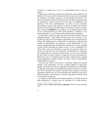 el proceso se repetirá una y otra vez, transformándose poco a poco la 
especie. 
Sabemos que a partir de investigaciones posteriores, especialmente las de 
Mendel y De Vries, se arribó al conocimiento de los genes, con su capacidad 
de combinarse de distintas maneras y de experimentar mutaciones. Estos 
nuevos conocimientos daban la explicación de lo que Darwin ignoraba sobre 
los mecanismos concretos por los que tenía lugar la variabilidad de los 
individuos. Pero tales descubrimientos, así como los más avanzados 
conocimientos actuales sobre genética, no alteran en absoluto las nociones 
básicas de la teoría de la selección natural. En su planteo, Darwin se limita a 
decir: se da la variabilidad; y poco importa, en ese enfoque general, cuáles 
son los ultramecanismos que actúan para permitirla, ni tampoco si son 
cambios pequeños o a veces relativamente grandes (macromutaciones). 
La idea básica, surgida un siglo antes en la teoría de R. Malthus sobre la 
población humana! , y que Darwin trasladó al resto de las especies, es que 
en todos los casos se da una tendencia reproductiva en una progresión geo-métrica. 
8 
Ello implica que de no haber límites u obstáculos, se generaría una 
cantidad de descendientes que llegarían a cifras astronómicas en poco 
tiempo, sobrepasando toda posibilidad de alimentación. Si a esto se agrega 
el hecho simple formulado por Darwin de que “se da la variabilidad”, en-tonces 
debe ocurrir necesariamente un proceso de selección natural, ha-ciendo 
que sobrevivan con más frecuencia o probabilidad los organismos 
que experimentan las variaciones positivas para ese fin, y que se extingan 
los que varían en sentido contrario, al igual que los que no presentan mo-dificaciones, 
por ser aventajados por los primeros. Dicho proceso, operado 
ininterrumpidamente durante millones de años, termina necesariamente 
transformando las especies. 
Claro que hay muchos otros factores a considerar, además del alimento 
limitado, como condiciones a las que se deben adaptar los organismos, 
ejemplo: los cambios de clima, la capacidad de defensa ante los depredado-res 
naturales de la especie, la inmunidad ante agentes infecciosos, y muchos 
más. Pero la limitación del alimento es el factor al que siempre se le dio una 
importancia especial, por ser el más adecuado para entender las leyes de la 
selección natural, y sobre todo por su enorme y permanente influencia sobre 
la evolución de las especies. 
Un elemento al que Darwin presta especial atención es el hecho de que la 
lucha fundamental se plantea entre los miembros de la misma especie. 
! Malthus Robert. Primer ensayo sobre la población. Ediciones Altaya. Barcelona 
1997 
 