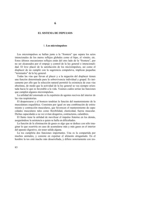 83 
6 
EL SISTEMA DE IMPULSOS 
1. Los microimpulsos 
Los microimpulsos se hallan junto a la “frontera” que separa los actos 
intencionales de los meros reflejos globales como el hipo, el vómito, etc. 
Estos últimos mecanismos reflejos están del otro lado de la “frontera”, por 
no ser alcanzados por el empuje y control de la ley general o intencionali-dad. 
El leve placer de la satisfacción de los microimpulsos, así como el 
displacer de no cumplir con la sugerencia compulsiva, implican pequeñas 
“terminales” de la ley general. 
Todas las vías que llevan al placer y a la negación del displacer tienen 
una función determinada para la sobrevivencia individual y grupal. Es úni-camente 
por ello que la selección natural permitió la existencia de esas vías 
absolutas, de modo que la actividad de la ley general se vea siempre orien-tada 
hacia lo que es favorable a la vida. Veamos cuáles serían las funciones 
que cumplen algunos microimpulsos. 
La utilidad del estornudo es la expulsión de agentes nocivos del interior de 
las vías respiratorias. 
El desperezarse y el bostezo tendrían la función del mantenimiento de la 
musculatura esquelética. Consisten por igual en una combinación de estira-miento 
y contracción musculares, que favorecen el mantenimiento de capa-cidades 
musculares tales como flexibilidad, elasticidad, fuerza muscular. 
Dichas capacidades a su vez evitan desgarros, contracturas, calambres. 
El llanto tiene la utilidad de movilizar el impulso fraterno en los demás, 
asegurándose la asistencia a quien se halla en dificultades. 
La función de la eliminación de gases es algo que se deduce con sólo ima-ginar 
lo que ocurriría en caso de acumularse más y más gases en el interior 
del aparato digestivo, sin tener salida alguna. 
La tos cumpliría dos funciones importantes. Una es la compartida por 
muchos animales, y consiste en expulsar el alimento atragantado. En el 
hombre la tos está mucho más desarrollada, y difiere notoriamente con res- 
 