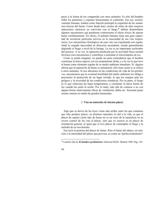 pecto a la forma de tos compartida con otros animales. Es sólo del hombre 
inflar los pulmones y expulsar bruscamente el contenido. Esa tos, exclusi-vamente 
84 
humana, tendría como función principal la expulsión de las sustan-cias 
tóxicas del humo. Como desde hace cientos de miles de años nuestros 
antecesores simiescos ya convivían con el fuego,! debían desarrollarse 
algunos mecanismos que puedieran contrarrestar el efecto tóxico de aspirar 
humo cotidianamente. En efecto, el pulmón humano tiene una gran capaci-dad 
de recolectar partículas nocivas en la mucosidad de sus vías respira-torias. 
Los mecanismos fisiológicos de esas vías van expulsando con regula-ridad 
la cargada mucosidad en dirección ascendente, siendo generalmente 
deglutida al llegar a nivel de la faringe. La tos es un importante acelerador 
del proceso. A su vez, la agitación producida por la actividad física normal 
favorece esos mecanismos y contribuye a estimular el microimpulso de tos. 
Como se podrá imaginar, no puede ser pura coincidencia que el hombre 
constituya la única especie con tos propiamente dicha, y a la vez la que tuvo 
al humo como elemento regular de su medio ambiente inmediato. Si alguien 
afirma que la aspiración de humo es antinatural, sólo tiene razón si se refiere 
a otros animales. Si nos ubicamos en las condiciones de vida de los primiti-vos, 
encontramos que la eventual hostilidad del medio ambiente los obliga a 
procurarse la protección de un lugar cerrado, lo que los asegura ante los 
peligros y la severidad de las condiciones climáticas. Por su parte, el fuego 
es lo que soluciona las bajas temperaturas, y constituye la única fuente de 
luz cuando ha caído la noche. Por lo tanto, más allá de contarse o no con 
alguna forma relativamente eficaz de ventilación, debía ser frecuente pasar 
noches enteras en medio de grandes humaredas. 
2. Vías no naturales de intenso placer 
Algo que se deriva de las leyes vistas más arriba, entre las que contamos 
que sólo produce placer, en términos naturales, lo útil a la vida, es que el 
placer de aspirar cierto tipo de humo no es un error de la naturaleza en su 
severo control de las vías al placer, sino que en esencia es un placer de 
orientación general, al igual que el leve placer de contemplar el fuego y la 
melodía de su movimiento. 
Esa sería la premisa del placer de fumar. Pero el humo del tabaco, en rela-ción 
a la intensidad del placer que provoca, es como un “perfeccionamiento” 
! Lambert David. El hombre prehistórico. Editorial EDAF. Madrid 1988. Pág. 130 
 