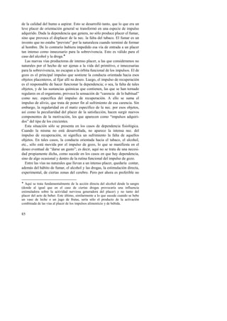 de la calidad del humo a aspirar. Esto se desarrolló tanto, que lo que era un 
leve placer de orientación general se transformó en una especie de impulso 
adquirido. Dada la dependencia que genera, no sólo produce placer el fumar, 
sino que provoca el displacer de la nec. la falta del tabaco. El fumar es un 
invento que no estaba “previsto” por la naturaleza cuando terminó de formar 
al hombre. De lo contrario hubiera impedido esa vía de entrada a un placer 
tan intenso como innecesario para la sobrevivencia. Esto es válido para el 
caso del alcohol y la droga.! 
Las nuevas vías productoras de intenso placer, a las que consideramos no 
naturales por el hecho de ser ajenas a la vida del primitivo, e innecesarias 
para la sobrevivencia, no escapan a la órbita funcional de los impulsos. El de 
gozo es el principal impulso que sostiene la conducta orientada hacia esos 
objetos placenteros, al fijar allí su deseo. Luego, el impulso de recuperación 
es el responsable de hacer funcionar la dependencia; o sea, la falta de tales 
objetos, y de las sustancias químicas que contienen, las que se han tornado 
regulares en el organismo, provoca la sensación de “carencia de lo habitual” 
como nec. específica del impulso de recuperación. A ello se suma el 
impulso de alivio, que trata de poner fin al sufrimiento de esa carencia. Sin 
embargo, la regularidad en el matiz específico de la nec. por esos objetos, 
así como la peculiaridad del placer de la satisfacción, hacen surgir nuevos 
componentes de la motivación, los que aparecen como “impulsos adquiri-dos” 
del tipo de los crecientes. 
Esta situación sólo se presenta en los casos de dependencia fisiológica. 
Cuando la misma no está desarrollada, no aparece la intensa nec. del 
impulso de recuperación, ni significa un sufrimiento la falta de aquellos 
objetos. En tales casos, la conducta orientada hacia el tabaco, el alcohol, 
etc., sólo está movida por el impulso de gozo, lo que se manifiesta en el 
deseo eventual de “darse un gusto”; es decir, aquí no se trata de una necesi-dad 
85 
propiamente dicha, como sucede en los casos en que hay dependencia, 
sino de algo ocasional y dentro de la rutina funcional del impulso de gozo. 
Entre las vías no naturales que llevan a un intenso placer, quedaría contar, 
además del hábito de fumar, el alcohol y las drogas, la estimulación directa, 
experimental, de ciertas zonas del cerebro. Pero por ahora es preferible no 
! Aquí se trata fundamentalmente de la acción directa del alcohol desde la sangre 
(donde al igual que en el caso de ciertas drogas provocaría una influencia 
estimuladora sobre la actividad nerviosa generadora del placer) y no tanto del 
placer del acto de beber. Este último, similarmente a lo que sucede cuando se bebe 
un vaso de leche o un jugo de frutas, sería sólo el producto de la activación 
combinada de las vías al placer de los impulsos alimenticio y de bebida. 
 