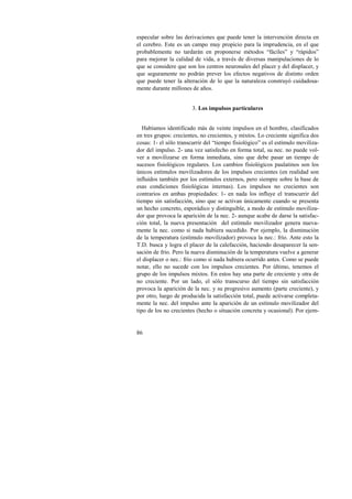 especular sobre las derivaciones que puede tener la intervención directa en 
el cerebro. Este es un campo muy propicio para la imprudencia, en el que 
probablemente no tardarán en proponerse métodos “fáciles” y “rápidos” 
para mejorar la calidad de vida, a través de diversas manipulaciones de lo 
que se considere que son los centros neuronales del placer y del displacer, y 
que seguramente no podrán prever los efectos negativos de distinto orden 
que puede tener la alteración de lo que la naturaleza construyó cuidadosa-mente 
86 
durante millones de años. 
3. Los impulsos particulares 
Habíamos identificado más de veinte impulsos en el hombre, clasificados 
en tres grupos: crecientes, no crecientes, y mixtos. Lo creciente significa dos 
cosas: 1- el sólo transcurrir del “tiempo fisiológico” es el estímulo moviliza-dor 
del impulso. 2- una vez satisfecho en forma total, su nec. no puede vol-ver 
a movilizarse en forma inmediata, sino que debe pasar un tiempo de 
sucesos fisiológicos regulares. Los cambios fisiológicos paulatinos son los 
únicos estímulos movilizadores de los impulsos crecientes (en realidad son 
influidos también por los estímulos externos, pero siempre sobre la base de 
esas condiciones fisiológicas internas). Los impulsos no crecientes son 
contrarios en ambas propiedades: 1- en nada los influye el transcurrir del 
tiempo sin satisfacción, sino que se activan únicamente cuando se presenta 
un hecho concreto, esporádico y distinguible, a modo de estímulo moviliza-dor 
que provoca la aparición de la nec. 2- aunque acabe de darse la satisfac-ción 
total, la nueva presentación del estímulo movilizador genera nueva-mente 
la nec. como si nada hubiera sucedido. Por ejemplo, la disminución 
de la temperatura (estímulo movilizador) provoca la nec.: frío. Ante esto la 
T.D. busca y logra el placer de la calefacción, haciendo desaparecer la sen-sación 
de frío. Pero la nueva disminución de la temperatura vuelve a generar 
el displacer o nec.: frío como si nada hubiera ocurrido antes. Como se puede 
notar, ello no sucede con los impulsos crecientes. Por último, tenemos el 
grupo de los impulsos mixtos. En estos hay una parte de creciente y otra de 
no creciente. Por un lado, el sólo transcurso del tiempo sin satisfacción 
provoca la aparición de la nec. y su progresivo aumento (parte creciente), y 
por otro, luego de producida la satisfacción total, puede activarse completa-mente 
la nec. del impulso ante la aparición de un estímulo movilizador del 
tipo de los no crecientes (hecho o situación concreta y ocasional). Por ejem- 
 