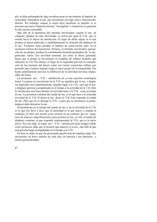 plo, la falta prolongada de algo novedoso pone en movimiento al impulso de 
curiosidad, sintiéndose la nec. por encontrarse con algo nuevo, desconocido, 
distinto. Sin embargo, aunque el sujeto haya satisfecho su impulso, si se 
presenta una nueva situación incierta, “incompleta” o misteriosa, se generará 
la más intensa curiosidad. 
Más allá de la naturaleza del estímulo movilizador, cuando la nec. de 
cualquier impulso ha sido movilizada, se activa por igual la T.D., que se 
orienta hacia el objeto de satisfacción. El logro de dicho objeto es lo que 
produce el placer particular y simultáneamente la extinción del displacer de 
la nec. Tomemos como ejemplo el impulso de conservación, para ver la 
secuencia estricta del mecanismo. Primero, el estímulo movilizador: percep-ción 
87 
de un peligro, produce la estimulación neuronal generadora de la nec. 
particular: temor. Esa actividad neuronal, así como el efecto generado, 
hacen que se ponga en movimiento el complejo de reflejos dirigidos que 
subyacen la T.D. Por último, el logro de la seguridad provoca la estimula-ción 
de las neuronas del placer, junto con ciertas conexiones reflejas que 
permiten que el placer logrado tenga el matiz propio de la tranquilidad. Ese 
hecho paralelamente provoca la inhibición de la actividad nerviosa respon-sable 
del temor. 
La secuencia: nec. - T.D. - satisfacción no es una sucesión cronológica 
lineal. La puesta en movimiento de la T.D. no significa que la nec. o displa-cer 
particular cese inmediatamente, dejando lugar a la T.D., sino que la nec. 
o displacer persiste acompañando en el tiempo a la actividad de la T.D. Sólo 
la satisfacción total hace detener la actividad tanto a la T.D. como al estado 
de nec. La presencia continua del estado de nec. es lo que hace a la sostenida 
actividad de la T.D. Si decae la nec. decae la T.D. Esta responde al estado 
de nec. Para que no se detenga la T.D., o para que no disminuya su poder, 
tampoco debe detenerse la nec. 
El paralelismo en el tiempo del estado de nec. y de la actividad de la T.D. 
es lo que nos lleva a decir que la necesidad es la que mueve o empuja la 
conducta. Si bien esta noción sería correcta en un contexto que no requi-riera 
de mayores especificaciones, para nosotros la nec. es sólo el estado de 
displacer continuo, al que responde continuamente la T.D., que es lo único 
activo. Por otro lado, el orden: nec. - T.D. - satisfacción sería siempre válido 
como secuencia, dado que lo primero que aparece es la nec., más allá de que 
ésta persista luego acompañando en el tiempo a la T.D. 
En base al orden en que fue presentada aquella lista de impulsos (pág. 39), 
iniciaremos un breve análisis de cada uno, en relación a sus funciones y 
demás particularidades. 
 